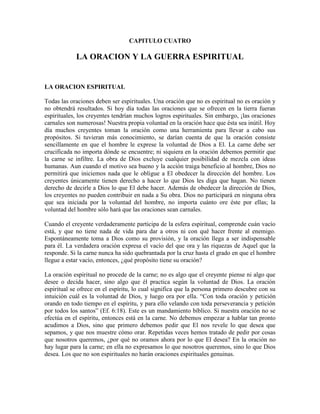 CAPITULO CUATRO

LA ORACION Y LA GUERRA ESPIRITUAL

LA ORACION ESPIRITUAL
Todas las oraciones deben ser espirituales. Una oración que no es espiritual no es oración y
no obtendrá resultados. Si hoy día todas las oraciones que se ofrecen en la tierra fueran
espirituales, los creyentes tendrían muchos logros espirituales. Sin embargo, ¡las oraciones
carnales son numerosas! Nuestra propia voluntad en la oración hace que ésta sea inútil. Hoy
día muchos creyentes toman la oración como una herramienta para llevar a cabo sus
propósitos. Si tuvieran más conocimiento, se darían cuenta de que la oración consiste
sencillamente en que el hombre le exprese la voluntad de Dios a El. La carne debe ser
crucificada no importa dónde se encuentre; ni siquiera en la oración debemos permitir que
la carne se infiltre. La obra de Dios excluye cualquier posibilidad de mezcla con ideas
humanas. Aun cuando el motivo sea bueno y la acción traiga beneficio al hombre, Dios no
permitirá que iniciemos nada que le obligue a El obedecer la dirección del hombre. Los
creyentes únicamente tienen derecho a hacer lo que Dios les diga que hagan. No tienen
derecho de decirle a Dios lo que El debe hacer. Además de obedecer la dirección de Dios,
los creyentes no pueden contribuir en nada a Su obra. Dios no participará en ninguna obra
que sea iniciada por la voluntad del hombre, no importa cuánto ore éste por ellas; la
voluntad del hombre sólo hará que las oraciones sean carnales.
Cuando el creyente verdaderamente participa de la esfera espiritual, comprende cuán vacío
está, y que no tiene nada de vida para dar a otros ni con qué hacer frente al enemigo.
Espontáneamente toma a Dios como su provisión, y la oración llega a ser indispensable
para él. La verdadera oración expresa el vacío del que ora y las riquezas de Aquel que la
responde. Si la carne nunca ha sido quebrantada por la cruz hasta el grado en que el hombre
llegue a estar vacío, entonces, ¿qué propósito tiene su oración?
La oración espiritual no procede de la carne; no es algo que el creyente piense ni algo que
desee o decida hacer, sino algo que él practica según la voluntad de Dios. La oración
espiritual se ofrece en el espíritu, lo cual significa que la persona primero descubre con su
intuición cuál es la voluntad de Dios, y luego ora por ella. “Con toda oración y petición
orando en todo tiempo en el espíritu, y para ello velando con toda perseverancia y petición
por todos los santos” (Ef. 6:18). Este es un mandamiento bíblico. Si nuestra oración no se
efectúa en el espíritu, entonces está en la carne. No debemos empezar a hablar tan pronto
acudimos a Dios, sino que primero debemos pedir que El nos revele lo que desea que
sepamos, y que nos muestre cómo orar. Repetidas veces hemos tratado de pedir por cosas
que nosotros queremos, ¿por qué no oramos ahora por lo que El desea? En la oración no
hay lugar para la carne; en ella no expresamos lo que nosotros queremos, sino lo que Dios
desea. Los que no son espirituales no harán oraciones espirituales genuinas.

 