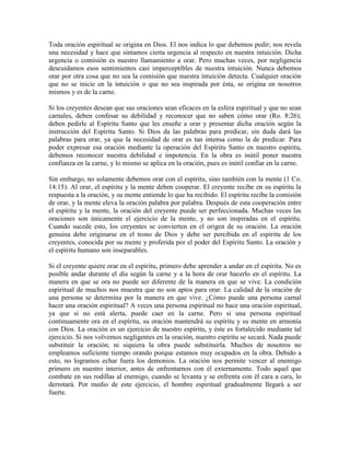 Toda oración espiritual se origina en Dios. El nos indica lo que debemos pedir; nos revela
una necesidad y hace que sintamos cierta urgencia al respecto en nuestra intuición. Dicha
urgencia o comisión es nuestro llamamiento a orar. Pero muchas veces, por negligencia
descuidamos esos sentimientos casi imperceptibles de nuestra intuición. Nunca debemos
orar por otra cosa que no sea la comisión que nuestra intuición detecta. Cualquier oración
que no se inicie en la intuición o que no sea inspirada por ésta, se origina en nosotros
mismos y es de la carne.
Si los creyentes desean que sus oraciones sean eficaces en la esfera espiritual y que no sean
carnales, deben confesar su debilidad y reconocer que no saben cómo orar (Ro. 8:26);
deben pedirle al Espíritu Santo que les enseñe a orar y presentar dicha oración según la
instrucción del Espíritu Santo. Si Dios da las palabras para predicar, sin duda dará las
palabras para orar, ya que la necesidad de orar es tan intensa como la de predicar. Para
poder expresar esa oración mediante la operación del Espíritu Santo en nuestro espíritu,
debemos reconocer nuestra debilidad e impotencia. En la obra es inútil poner nuestra
confianza en la carne, y lo mismo se aplica en la oración, pues es inútil confiar en la carne.
Sin embargo, no solamente debemos orar con el espíritu, sino también con la mente (1 Co.
14:15). Al orar, el espíritu y la mente deben cooperar. El creyente recibe en su espíritu la
respuesta a la oración, y su mente entiende lo que ha recibido. El espíritu recibe la comisión
de orar, y la mente eleva la oración palabra por palabra. Después de esta cooperación entre
el espíritu y la mente, la oración del creyente puede ser perfeccionada. Muchas veces las
oraciones son únicamente el ejercicio de la mente, y no son inspiradas en el espíritu.
Cuando sucede esto, los creyentes se convierten en el origen de su oración. La oración
genuina debe originarse en el trono de Dios y debe ser percibida en el espíritu de los
creyentes, conocida por su mente y proferida por el poder del Espíritu Santo. La oración y
el espíritu humano son inseparables.
Si el creyente quiere orar en el espíritu, primero debe aprender a andar en el espíritu. No es
posible andar durante el día según la carne y a la hora de orar hacerlo en el espíritu. La
manera en que se ora no puede ser diferente de la manera en que se vive. La condición
espiritual de muchos nos muestra que no son aptos para orar. La calidad de la oración de
una persona se determina por la manera en que vive. ¿Cómo puede una persona carnal
hacer una oración espiritual? A veces una persona espiritual no hace una oración espiritual,
ya que si no está alerta, puede caer en la carne. Pero si una persona espiritual
continuamente ora en el espíritu, su oración mantendrá su espíritu y su mente en armonía
con Dios. La oración es un ejercicio de nuestro espíritu, y éste es fortalecido mediante tal
ejercicio. Si nos volvemos negligentes en la oración, nuestro espíritu se secará. Nada puede
substituir la oración; ni siquiera la obra puede substituirla. Muchos de nosotros no
empleamos suficiente tiempo orando porque estamos muy ocupados en la obra. Debido a
esto, no logramos echar fuera los demonios. La oración nos permite vencer al enemigo
primero en nuestro interior, antes de enfrentarnos con él externamente. Todo aquel que
combate en sus rodillas al enemigo, cuando se levanta y se enfrenta con él cara a cara, lo
derrotará. Por medio de este ejercicio, el hombre espiritual gradualmente llegará a ser
fuerte.

 