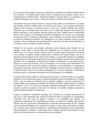Si el creyente no ha llegado a este nivel espiritual, no entenderá esa batalla ni podrá librarla
en el espíritu. El creyente puede luchar contra el enemigo con su espíritu cuanto éste es
fortalecido por el Espíritu Santo. Solamente cuando el creyente llega a ser espiritual, ve la
realidad de Satanás y de su reino, y sabe cómo luchar y atacarlo con el espíritu.
Esta batalla existe por muchas razones, la mayor de las cuales es la obstrucción y el ataque
del enemigo. Satanás siempre aplica sus tácticas para atacar a los creyentes espirituales.
Algunas veces los ataca en la parte emotiva y otras, en el cuerpo. También hay muchos
obstáculos que el enemigo pone en la obra y en el entorno del creyente. Otra causa de la
batalla espiritual es que nosotros debemos pelear por Dios. Satanás posee innumerables
obras en este mundo, y ha diseñado incontables estratagemas en los aires con el propósito
de oponerse a Dios. Cuando nos dedicamos a Dios peleamos con nuestra fuerza espiritual
en contra de Satanás para destruir sus estratagemas y sus obras, mediante nuestra oración.
Aunque a veces no sabemos qué está planeando ni que hace, de todos modos peleamos en
su contra, ya que él siempre es nuestro enemigo.
Además de las razones mencionadas, peleamos contra Satanás para librarnos de sus
engaños y para librar a los que han sido engañados por él (véanse la octava sección,
capítulo tres, y la novena sección, capítulo cuatro). A pesar de que la intuición del creyente
en su espíritu se agudiza cuando experimenta el bautismo del Espíritu Santo, esto no es
suficiente para protegerle de las astucias del enemigo, ya que todavía puede ser engañado.
Después de que la percepción espiritual del creyente se agudiza, necesita más conocimiento
espiritual. Si no comprende la dirección del espíritu y permanece en una actitud pasiva,
llegará a ser presa del enemigo. En tal circunstancia, los creyentes caen fácilmente en el
error de pasar por alto la guía del espíritu, y obedecen a sus sentimientos o a experiencias
irracionales, pensando que provienen de Dios. Después de que el creyente es bautizado en
el Espíritu Santo, entra en una esfera sobrenatural. Si no se da cuenta de su debilidad ni
reconoce que no es apto para relacionarse con lo sobrenatural, será engañado.
El espíritu del creyente puede ser afectado por dos fuentes: el Espíritu Santo y los espíritus
malignos. Si el creyente piensa que su espíritu únicamente puede ser dirigido por el Espíritu
Santo y que no puede ser afectado por los espíritus malignos, está muy equivocado. El
creyente debe tener presente que además del Espíritu de Dios, también existe “el espíritu
del mundo” (1 Co. 2:12). Este es el enemigo espiritual mencionado en Efesios 6:12. Si el
creyente no cierra su espíritu a todo esto y lo rechaza, los espíritus malignos ocuparán su
espíritu mediante engaños e imitaciones.
Cuando el creyente es totalmente espiritual, será afectado por el mundo sobrenatural. En
este caso, es muy importante que conozca la diferencia entre lo espiritual y lo sobrenatural.
Confundir estas dos cosas ha guiado a muchos a ser engañados por Satanás. Las
experiencias espirituales son experiencias que tienen su origen en el espíritu del creyente,
mientras que las experiencias sobrenaturales no provienen necesariamente de allí. Algunas
veces son experimentadas por los sentidos del cuerpo, y otras veces se perciben en el alma.
Los creyentes nunca deben considerar las experiencias sobrenaturales como espirituales;
deben estudiarlas y descubrir si provienen de sus sentidos externos o del espíritu. Lo que
proviene del exterior puede ser sobrenatural, mas no espiritual.

 
