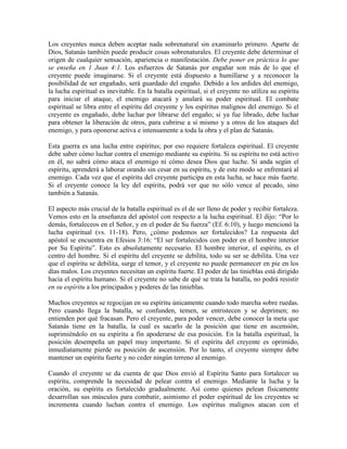 Los creyentes nunca deben aceptar nada sobrenatural sin examinarlo primero. Aparte de
Dios, Satanás también puede producir cosas sobrenaturales. El creyente debe determinar el
origen de cualquier sensación, apariencia o manifestación. Debe poner en práctica lo que
se enseña en 1 Juan 4:1. Los esfuerzos de Satanás por engañar son más de lo que el
creyente puede imaginarse. Si el creyente está dispuesto a humillarse y a reconocer la
posibilidad de ser engañado, será guardado del engaño. Debido a los ardides del enemigo,
la lucha espiritual es inevitable. En la batalla espiritual, si el creyente no utiliza su espíritu
para iniciar el ataque, el enemigo atacará y anulará su poder espiritual. El combate
espiritual se libra entre el espíritu del creyente y los espíritus malignos del enemigo. Si el
creyente es engañado, debe luchar por librarse del engaño; si ya fue librado, debe luchar
para obtener la liberación de otros, para cubrirse a sí mismo y a otros de los ataques del
enemigo, y para oponerse activa e intensamente a toda la obra y el plan de Satanás.
Esta guerra es una lucha entre espíritus; por eso requiere fortaleza espiritual. El creyente
debe saber cómo luchar contra el enemigo mediante su espíritu. Si su espíritu no está activo
en él, no sabrá cómo ataca el enemigo ni cómo desea Dios que luche. Si anda según el
espíritu, aprenderá a laborar orando sin cesar en su espíritu, y de este modo se enfrentará al
enemigo. Cada vez que el espíritu del creyente participa en esta lucha, se hace más fuerte.
Si el creyente conoce la ley del espíritu, podrá ver que no sólo vence al pecado, sino
también a Satanás.
El aspecto más crucial de la batalla espiritual es el de ser lleno de poder y recibir fortaleza.
Vemos esto en la enseñanza del apóstol con respecto a la lucha espiritual. El dijo: “Por lo
demás, fortaleceos en el Señor, y en el poder de Su fuerza” (Ef. 6:10), y luego mencionó la
lucha espiritual (vs. 11-18). Pero, ¿cómo podemos ser fortalecidos? La respuesta del
apóstol se encuentra en Efesios 3:16: “El ser fortalecidos con poder en el hombre interior
por Su Espíritu”. Esto es absolutamente necesario. El hombre interior, el espíritu, es el
centro del hombre. Si el espíritu del creyente se debilita, todo su ser se debilita. Una vez
que el espíritu se debilita, surge el temor, y el creyente no puede permanecer en pie en los
días malos. Los creyentes necesitan un espíritu fuerte. El poder de las tinieblas está dirigido
hacia el espíritu humano. Si el creyente no sabe de qué se trata la batalla, no podrá resistir
en su espíritu a los principados y poderes de las tinieblas.
Muchos creyentes se regocijan en su espíritu únicamente cuando todo marcha sobre ruedas.
Pero cuando llega la batalla, se confunden, temen, se entristecen y se deprimen; no
entienden por qué fracasan. Pero el creyente, para poder vencer, debe conocer la meta que
Satanás tiene en la batalla, la cual es sacarlo de la posición que tiene en ascensión,
suprimiéndolo en su espíritu a fin apoderarse de esa posición. En la batalla espiritual, la
posición desempeña un papel muy importante. Si el espíritu del creyente es oprimido,
inmediatamente pierde su posición de ascensión. Por lo tanto, el creyente siempre debe
mantener un espíritu fuerte y no ceder ningún terreno al enemigo.
Cuando el creyente se da cuenta de que Dios envió al Espíritu Santo para fortalecer su
espíritu, comprende la necesidad de pelear contra el enemigo. Mediante la lucha y la
oración, su espíritu es fortalecido gradualmente. Así como quienes pelean físicamente
desarrollan sus músculos para combatir, asimismo el poder espiritual de los creyentes se
incrementa cuando luchan contra el enemigo. Los espíritus malignos atacan con el

 