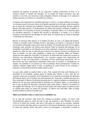 propósito de suprimir al espíritu de los creyentes e infligir sufrimiento al alma. Si el
creyente percibe el engaño del enemigo, no se rendirá en ningún momento, sino que
resistirá, y con ello, sus emociones serán protegidas. Resistir al enemigo en el espíritu lo
obliga a ponerse a la defensiva y neutraliza sus ataques.
El aspecto más importante de la batalla espiritual es resistir, y la mejor defensa es el ataque.
La resistencia que el creyente ofrece en la batalla espiritual no es llevada a cabo únicamente
por su fuerza de voluntad, sino mediante el ejercicio del poder espiritual. Resistir significa
librarse del poder opresor. Si desbaratamos los planes del enemigo mediante el espíritu, lo
derrotaremos. Si el creyente no resiste al enemigo y le permite atacar, o si el enemigo ataca
sin encontrar oposición, el espíritu del creyente es oprimido y se hunde, y le es difícil
recobrar la trascendencia aun después de varios días. Un espíritu que no resiste al enemigo
es oprimido con frecuencia.
Resistir al enemigo debe basarse en la Palabra de Dios, la cual es la espada del Espíritu.
Cuando el creyente recibe la Palabra de Dios, ésta llega a ser espíritu y vida para él. Hasta
ese momento sólo puede usarla como arma de defensa. El creyente que mora en los lugares
celestiales sabe utilizarla con eficacia para destruir todas las mentiras del enemigo. En la
actualidad, esta batalla se está librando en la esfera espiritual. Aunque los ojos físicos no la
pueden ver, todos los que se esfuerzan por avanzar en su espíritu, conocen y confirman esta
clase de batalla. Los que están engañados y atados por el enemigo, deben ser librados.
Aparte de estar atado por el pecado y la injusticia, la esclavitud más común del creyente se
relaciona con experiencias sobrenaturales. Los creyentes aceptan estas experiencias sin
desconfiar, ya que son maravillosas y producen en ellos sentimientos placenteros. No se
dan cuenta que esas experiencias únicamente hacen que el creyente se enorgullezca; no
ayudan a la santidad ni a la justicia en vida ni producen frutos permanentes. Cuando los
espíritus malignos logran hacer su obra, se apoderan de cierto terreno en los creyentes y
empiezan a avanzar hasta hacerlos andar según la carne.
Los que están atados no pueden librar a otros. Sólo cuando ellos han sido librados de la
autoridad de las tinieblas, pueden ganar la batalla para libertar a otros. Hoy día los
creyentes están más conscientes de la importancia de la experiencia personal del bautismo
del Espíritu Santo, pero el peligro yace precisamente ahí. Temo que a medida que pasen los
días, aumentará el número de personas poseídas por los espíritus malignos en proporción al
número de las que han experimentado el bautismo en el Espíritu Santo. La necesidad de
hoy es que un grupo de creyentes vencedores sepan cómo pelear y libertar a los demás de
los engaños del enemigo. Si en la iglesia de Dios nadie sabe andar según el espíritu ni usar
su espíritu para pelear en contra del enemigo, ¡la iglesia será derrotada! ¡Que el Señor
levante hombres a quienes El pueda usar!
PRECAUCIONES PARA LA BATALLA ESPIRITUAL
En la vida del creyente, cada nivel trae consigo sus propios riesgos. La nueva vida
incesantemente pelea en contra de todo lo que sea contrario a ella. Mientras los santos
viven en la esfera del cuerpo, esta nueva vida pelea en contra de los pecados; mientras
viven en la esfera del alma, pelea en contra de la vida natural; finalmente, mientras viven en
la esfera del espíritu, dicha vida pelea contra los principados y potestades. Cuando el

 