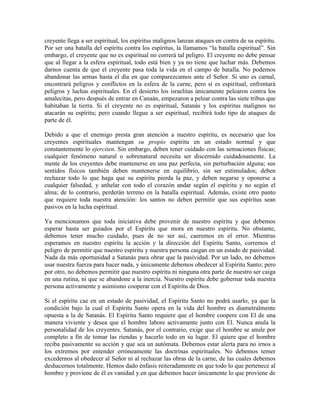 creyente llega a ser espiritual, los espíritus malignos lanzan ataques en contra de su espíritu.
Por ser una batalla del espíritu contra los espíritus, la llamamos “la batalla espiritual”. Sin
embargo, el creyente que no es espiritual no correrá tal peligro. El creyente no debe pensar
que al llegar a la esfera espiritual, todo está bien y ya no tiene que luchar más. Debemos
darnos cuenta de que el creyente pasa toda la vida en el campo de batalla. No podemos
abandonar las armas hasta el día en que comparezcamos ante el Señor. Si uno es carnal,
encontrará peligros y conflictos en la esfera de la carne, pero si es espiritual, enfrentará
peligros y luchas espirituales. En el desierto los israelitas únicamente pelearon contra los
amalecitas, pero después de entrar en Canaán, empezaron a pelear contra las siete tribus que
habitaban la tierra. Si el creyente no es espiritual, Satanás y los espíritus malignos no
atacarán su espíritu; pero cuando llegue a ser espiritual, recibirá todo tipo de ataques de
parte de él.
Debido a que el enemigo presta gran atención a nuestro espíritu, es necesario que los
creyentes espirituales mantengan su propio espíritu en un estado normal y que
constantemente lo ejerciten. Sin embargo, deben tener cuidado con las sensaciones físicas;
cualquier fenómeno natural o sobrenatural necesita ser discernido cuidadosamente. La
mente de los creyentes debe mantenerse en una paz perfecta, sin perturbación alguna; sus
sentidos físicos también deben mantenerse en equilibrio, sin ser estimulados; deben
rechazar todo lo que haga que su espíritu pierda la paz, y deben negarse y oponerse a
cualquier falsedad, y anhelar con todo el corazón andar según el espíritu y no según el
alma; de lo contrario, perderán terreno en la batalla espiritual. Además, existe otro punto
que requiere toda nuestra atención: los santos no deben permitir que sus espíritus sean
pasivos en la lucha espiritual.
Ya mencionamos que toda iniciativa debe provenir de nuestro espíritu y que debemos
esperar hasta ser guiados por el Espíritu que mora en nuestro espíritu. No obstante,
debemos tener mucho cuidado, pues de no ser así, caeremos en el error. Mientras
esperamos en nuestro espíritu la acción y la dirección del Espíritu Santo, corremos el
peligro de permitir que nuestro espíritu y nuestra persona caigan en un estado de pasividad.
Nada da más oportunidad a Satanás para obrar que la pasividad. Por un lado, no debemos
usar nuestra fuerza para hacer nada, y únicamente debemos obedecer al Espíritu Santo; pero
por otro, no debemos permitir que nuestro espíritu ni ninguna otra parte de nuestro ser caiga
en una rutina, ni que se abandone a la inercia. Nuestro espíritu debe gobernar toda nuestra
persona activamente y asimismo cooperar con el Espíritu de Dios.
Si el espíritu cae en un estado de pasividad, el Espíritu Santo no podrá usarlo, ya que la
condición bajo la cual el Espíritu Santo opera en la vida del hombre es diametralmente
opuesta a la de Satanás. El Espíritu Santo requiere que el hombre coopere con El de una
manera viviente y desea que el hombre labore activamente junto con El. Nunca anula la
personalidad de los creyentes. Satanás, por el contrario, exige que el hombre se anule por
completo a fin de tomar las riendas y hacerlo todo en su lugar. El quiere que el hombre
reciba pasivamente su acción y que sea un autómata. Debemos estar alerta para no irnos a
los extremos por entender erróneamente las doctrinas espirituales. No debemos temer
excedernos al obedecer al Señor ni al rechazar las obras de la carne, de las cuales debemos
deshacernos totalmente. Hemos dado énfasis reiteradamente en que todo lo que pertenece al
hombre y proviene de él es vanidad y en que debemos hacer únicamente lo que proviene de

 