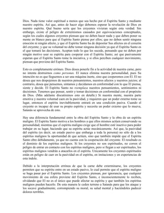 Dios. Nada tiene valor espiritual a menos que sea hecho por el Espíritu Santo y mediante
nuestro espíritu. Así que, antes de hacer algo debemos esperar la revelación de Dios en
nuestro espíritu. Qué bueno sería que los creyentes vivieran según esta verdad. Sin
embargo, existe el peligro de extremismos causados por equivocaciones conceptuales,
según los cuales algunos creyentes piensan que no deben hacer nada y que deben poner su
mente en blanco para que el Espíritu Santo piense por ellos; que no deben sentir ninguna
emoción ni ningún afecto, y que el Espíritu Santo ha de depositar Sus afectos en el corazón
del creyente; y que su voluntad no debe tomar ninguna decisión ya que el Espíritu Santo es
el que tomará las decisiones. Aceptan todo lo que les sucede, pensando que no deben por
ningún motivo usar su espíritu para cooperar con el Espíritu Santo; así que pasivamente
esperan que el Espíritu Santo tome la iniciativa, y si ellos perciben cualquier movimiento,
piensan que proviene del Espíritu Santo.
Esto es completamente erróneo. Dios desea ponerle fin a la actividad de nuestra carne, pero
no intenta destruirnos como personas. El nunca elimina nuestra personalidad, pues Su
intención no es que lleguemos a ser una máquina inerte, sino que cooperemos con El. El no
desea que nos despojemos de nuestros pensamientos, nuestros afectos y nuestros juicios; al
contrario, desea que pensemos, sintamos y decidamos en conformidad con lo que El piensa,
siente y decide. El Espíritu Santo no reemplaza nuestros pensamientos, sentimientos ni
decisiones. Tenemos que pensar, sentir y tomar decisiones en conformidad con el propósito
de Dios. (Más adelante discutiremos esto en detalle.) Si nuestra mente, nuestra parte
emotiva y nuestra voluntad caen en la pasividad, y requieren que un poder externo tome su
lugar, entonces el espíritu inevitablemente entrará en una condición pasiva. Cuando el
creyente es incapaz de usar su propio espíritu y necesita un poder externo que lo mueva,
Satanás se aprovecha de esto.
Hay una diferencia fundamental entre la obra del Espíritu Santo y la obra de un espíritu
maligno. El Espíritu Santo motiva a los hombres a que ellos mismos actúen conservando su
personalidad; mientras que el espíritu maligno exige que el hombre esté inactivo para poder
trabajar en su lugar, haciendo que su espíritu actúe mecánicamente. Así que, la pasividad
del espíritu (es decir, un estado pasivo que embarga a toda la persona) no sólo da a los
espíritus malignos la oportunidad de que actúen, sino que también impide que el Espíritu
Santo obre debidamente, ya que no cuenta con la cooperación del creyente. El resultado es
el dominio de los espíritus malignos. Si los creyentes no son espirituales, no corren el
peligro de entrar en contacto con los espíritus malignos, pero si llegan a ser espirituales, los
espíritus malignos vendrán a atacarlos en el espíritu. Unicamente los creyentes espirituales
están en peligro de caer en la pasividad en el espíritu, en imitaciones y en experiencias de
esta índole.
Debido a la interpretación errónea de que la carne debe exterminarse, los creyentes
permiten que su espíritu entre en un estado pasivo, lo cual permite que el espíritu maligno
se haga pasar por el Espíritu Santo. Los creyentes piensan, por ignorancia, que cualquier
movimiento de esa esfera proviene del Espíritu Santo, e inconscientemente lo reciben,
olvidando que El no es el único que puede afectar su espíritu y que también los espíritus
malignos pueden hacerlo. De esta manera le ceden terreno a Satanás para que los ataque y
los socave gradualmente, corrompiendo su moral, su salud mental y haciéndoles padecer
dolores terribles.

 