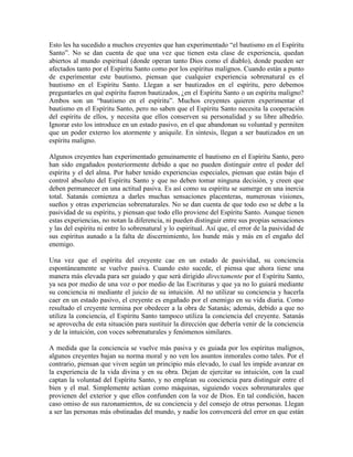 Esto les ha sucedido a muchos creyentes que han experimentado “el bautismo en el Espíritu
Santo”. No se dan cuenta de que una vez que tienen esta clase de experiencia, quedan
abiertos al mundo espiritual (donde operan tanto Dios como el diablo), donde pueden ser
afectados tanto por el Espíritu Santo como por los espíritus malignos. Cuando están a punto
de experimentar este bautismo, piensan que cualquier experiencia sobrenatural es el
bautismo en el Espíritu Santo. Llegan a ser bautizados en el espíritu, pero debemos
preguntarles en qué espíritu fueron bautizados, ¿en el Espíritu Santo o un espíritu maligno?
Ambos son un “bautismo en el espíritu”. Muchos creyentes quieren experimentar el
bautismo en el Espíritu Santo, pero no saben que el Espíritu Santo necesita la cooperación
del espíritu de ellos, y necesita que ellos conserven su personalidad y su libre albedrío.
Ignorar esto los introduce en un estado pasivo, en el que abandonan su voluntad y permiten
que un poder externo los atormente y aniquile. En síntesis, llegan a ser bautizados en un
espíritu maligno.
Algunos creyentes han experimentado genuinamente el bautismo en el Espíritu Santo, pero
han sido engañados posteriormente debido a que no pueden distinguir entre el poder del
espíritu y el del alma. Por haber tenido experiencias especiales, piensan que están bajo el
control absoluto del Espíritu Santo y que no deben tomar ninguna decisión, y creen que
deben permanecer en una actitud pasiva. Es así como su espíritu se sumerge en una inercia
total. Satanás comienza a darles muchas sensaciones placenteras, numerosas visiones,
sueños y otras experiencias sobrenaturales. No se dan cuenta de que todo eso se debe a la
pasividad de su espíritu, y piensan que todo ello proviene del Espíritu Santo. Aunque tienen
estas experiencias, no notan la diferencia, ni pueden distinguir entre sus propias sensaciones
y las del espíritu ni entre lo sobrenatural y lo espiritual. Así que, el error de la pasividad de
sus espíritus aunado a la falta de discernimiento, los hunde más y más en el engaño del
enemigo.
Una vez que el espíritu del creyente cae en un estado de pasividad, su conciencia
espontáneamente se vuelve pasiva. Cuando esto sucede, el piensa que ahora tiene una
manera más elevada para ser guiado y que será dirigido directamente por el Espíritu Santo,
ya sea por medio de una voz o por medio de las Escrituras y que ya no lo guiará mediante
su conciencia ni mediante el juicio de su intuición. Al no utilizar su conciencia y hacerla
caer en un estado pasivo, el creyente es engañado por el enemigo en su vida diaria. Como
resultado el creyente termina por obedecer a la obra de Satanás; además, debido a que no
utiliza la conciencia, el Espíritu Santo tampoco utiliza la conciencia del creyente. Satanás
se aprovecha de esta situación para sustituir la dirección que debería venir de la conciencia
y de la intuición, con voces sobrenaturales y fenómenos similares.
A medida que la conciencia se vuelve más pasiva y es guiada por los espíritus malignos,
algunos creyentes bajan su norma moral y no ven los asuntos inmorales como tales. Por el
contrario, piensan que viven según un principio más elevado, lo cual les impide avanzar en
la experiencia de la vida divina y en su obra. Dejan de ejercitar su intuición, con la cual
captan la voluntad del Espíritu Santo, y no emplean su conciencia para distinguir entre el
bien y el mal. Simplemente actúan como máquinas, siguiendo voces sobrenaturales que
provienen del exterior y que ellos confunden con la voz de Dios. En tal condición, hacen
caso omiso de sus razonamientos, de su conciencia y del consejo de otras personas. Llegan
a ser las personas más obstinadas del mundo, y nadie los convencerá del error en que están

 