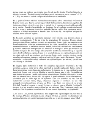 porque creen que están en una posición más elevada que los demás. El apóstol describe a
tales personas así: “Teniendo cauterizada la conciencia como con un hierro candente” (1 Ti.
4:2). Hay una ausencia total de cualquier sentimiento en su conciencia.
En la guerra espiritual debemos mantener nuestro espíritu activo y totalmente obediente al
Espíritu Santo, y no dejarlo caer en la pasividad. De lo contrario, Satanás nos engañará. Si
nuestro espíritu no está activo, aun si no es atacado por el enemigo, se mantendrá encerrado
en su inercia y Satanás obstruirá todas sus funciones. En tal condición no podrá trabajar ni
servir ni pelear, y será como si estuviera oprimido. Nuestro espíritu debe mantenerse activo,
despierto y siempre resistiendo a Satanás, pues de no ser así, los espíritus malignos lo
atacarán desde todos los ángulos.
En la guerra espiritual es importante mantener como principio que debemos atacar a
Satanás constantemente. A fin de evitar las arremetidas del enemigo, debemos atacar
nosotros, pues sólo así podemos prevenir sus acometidas. Los creyentes que ya entraron en
la esfera espiritual verán que su espíritu cae de los cielos y se debilita, si no tienen en su
espíritu diariamente la actitud de resistir a Satanás, atacándolo con oraciones en el espíritu
y pidiendo a Dios que destruya todas las obras que el enemigo ha hecho por medio de los
espíritus malignos. En poco tiempo estos creyentes pierden sus sentimientos y ni siquiera
saben donde se halla su espíritu, lo cual es el resultado de que sus espíritus hayan caído en
un estado pasivo y de que no atacan incisivamente. Los creyentes permiten sin darse cuenta
que el enemigo ataque, bloquee y encierre al espíritu. Si los creyentes diariamente “liberan”
su espíritu y resisten al enemigo, verán que sus espíritus llegan a ser activos y que día tras
día crecen y se fortalecen.
El creyente debe deshacerse de todos los conceptos equivocados referentes a la vida
espiritual. Antes de entrar en la esfera espiritual, a menudo sueña cuán dichoso sería si
fuera tan espiritual como alguno de sus hermanos. Se imagina que la vida espiritual es una
especie de éxtasis y de perfecta felicidad y regocijo durante todo el día. En realidad es
exactamente lo opuesto. La vida espiritual no provee ninguna felicidad; al contrario, es una
vida de combate diario. Si uno trata de separar la guerra espiritual de la vida espiritual,
descubrirá que esa vida deja de ser espiritual. Una vida espiritual es una vida de
sufrimiento, desvelos, labor, fatiga, aflicciones, angustias y conflictos. Es una vida
entregada incondicionalmente al reino de Dios y que hace caso omiso de su propia
felicidad. Cuando el creyente es carnal, vive para sí mismo y para su felicidad “espiritual”,
pero no tiene un verdadero uso espiritual en las manos de Dios. Unicamente puede ser
usado por Dios después de tomar la actitud de estar muerto al pecado y a su propia vida.
A los ojos de Dios, la vida espiritual está llena de provecho espiritual para El, pues ataca a
Su enemigo. Debemos estimular nuestro celo por el Señor, y combatir constantemente en
contra del enemigo sin permitir que nuestro espíritu, que es tan útil, caiga en la pasividad.

 