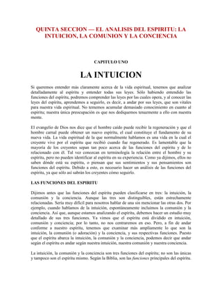 QUINTA SECCION — EL ANALISIS DEL ESPIRITU: LA
INTUICION, LA COMUNION Y LA CONCIENCIA

CAPITULO UNO

LA INTUICION
Si queremos entender más claramente acerca de la vida espiritual, tenemos que analizar
detalladamente al espíritu y entender todas sus leyes. Sólo habiendo entendido las
funciones del espíritu, podremos comprender las leyes por las cuales opera, y al conocer las
leyes del espíritu, aprendemos a seguirlo, es decir, a andar por sus leyes, que son vitales
para nuestra vida espiritual. No tememos acumular demasiado conocimiento en cuanto al
espíritu; nuestra única preocupación es que nos dediquemos tenazmente a ello con nuestra
mente.
El evangelio de Dios nos dice que el hombre caído puede recibir la regeneración y que el
hombre carnal puede obtener un nuevo espíritu, el cual constituye el fundamento de su
nueva vida. La vida espiritual de la que normalmente hablamos es una vida en la cual el
creyente vive por el espíritu que recibió cuando fue regenerado. Es lamentable que la
mayoría de los creyentes sepan tan poco acerca de las funciones del espíritu y de lo
relacionado con él. Tal vez conozcan en terminología la relación entre el hombre y su
espíritu, pero no pueden identificar al espíritu en su experiencia. Como ya dijimos, ellos no
saben dónde está su espíritu, o piensan que sus sentimientos y sus pensamientos son
funciones del espíritu. Debido a esto, es necesario hacer un análisis de las funciones del
espíritu, ya que sólo así sabrán los creyentes cómo seguirlo.
LAS FUNCIONES DEL ESPIRITU
Dijimos antes que las funciones del espíritu pueden clasificarse en tres: la intuición, la
comunión y la conciencia. Aunque las tres son distinguibles, están estrechamente
relacionadas. Sería muy difícil para nosotros hablar de una sin mencionar las otras dos. Por
ejemplo, cuando hablamos de la intuición, espontáneamente incluimos la comunión y la
conciencia. Así que, aunque estamos analizando el espíritu, debemos hacer un estudio muy
detallado de sus tres funciones. Ya vimos que el espíritu está dividido en intuición,
comunión y conciencia; por lo tanto, no nos centraremos en eso. Pero, a fin de andar
conforme a nuestro espíritu, tenemos que examinar más ampliamente lo que son la
intuición, la comunión (o adoración) y la conciencia, y sus respectivas funciones. Puesto
que el espíritu abarca la intuición, la comunión y la conciencia, podemos decir que andar
según el espíritu es andar según nuestra intuición, nuestra comunión y nuestra conciencia.
La intuición, la comunión y la conciencia son tres funciones del espíritu; no son las únicas
y tampoco son el espíritu mismo. Según la Biblia, son las funciones principales del espíritu.

 