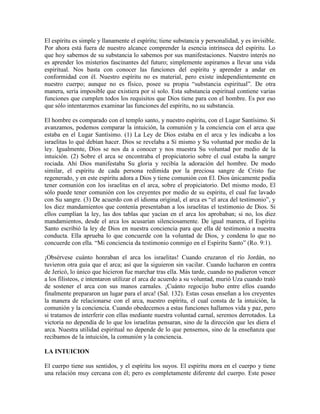 El espíritu es simple y llanamente el espíritu; tiene substancia y personalidad, y es invisible.
Por ahora está fuera de nuestro alcance comprender la esencia intrínseca del espíritu. Lo
que hoy sabemos de su substancia lo sabemos por sus manifestaciones. Nuestro interés no
es aprender los misterios fascinantes del futuro; simplemente aspiramos a llevar una vida
espiritual. Nos basta con conocer las funciones del espíritu y aprender a andar en
conformidad con él. Nuestro espíritu no es material, pero existe independientemente en
nuestro cuerpo; aunque no es físico, posee su propia “substancia espiritual”. De otra
manera, sería imposible que existiera por sí solo. Esta substancia espiritual contiene varias
funciones que cumplen todos los requisitos que Dios tiene para con el hombre. Es por eso
que sólo intentaremos examinar las funciones del espíritu, no su substancia.
El hombre es comparado con el templo santo, y nuestro espíritu, con el Lugar Santísimo. Si
avanzamos, podemos comparar la intuición, la comunión y la conciencia con el arca que
estaba en el Lugar Santísimo. (1) La Ley de Dios estaba en el arca y les indicaba a los
israelitas lo qué debían hacer. Dios se revelaba a Sí mismo y Su voluntad por medio de la
ley. Igualmente, Dios se nos da a conocer y nos muestra Su voluntad por medio de la
intuición. (2) Sobre el arca se encontraba el propiciatorio sobre el cual estaba la sangre
rociada. Ahí Dios manifestaba Su gloria y recibía la adoración del hombre. De modo
similar, el espíritu de cada persona redimida por la preciosa sangre de Cristo fue
regenerado, y en este espíritu adora a Dios y tiene comunión con El. Dios únicamente podía
tener comunión con los israelitas en el arca, sobre el propiciatorio. Del mismo modo, El
sólo puede tener comunión con los creyentes por medio de su espíritu, el cual fue lavado
con Su sangre. (3) De acuerdo con el idioma original, el arca es “el arca del testimonio”, y
los diez mandamientos que contenía presentaban a los israelitas el testimonio de Dios. Si
ellos cumplían la ley, las dos tablas que yacían en el arca los aprobaban; si no, los diez
mandamientos, desde el arca los acusarían silenciosamente. De igual manera, el Espíritu
Santo escribió la ley de Dios en nuestra conciencia para que ella dé testimonio a nuestra
conducta. Ella aprueba lo que concuerde con la voluntad de Dios, y condena lo que no
concuerde con ella. “Mi conciencia da testimonio conmigo en el Espíritu Santo” (Ro. 9:1).
¡Obsérvese cuánto honraban el arca los israelitas! Cuando cruzaron el río Jordán, no
tuvieron otra guía que el arca; así que la siguieron sin vacilar. Cuando lucharon en contra
de Jericó, lo único que hicieron fue marchar tras ella. Más tarde, cuando no pudieron vencer
a los filisteos, e intentaron utilizar el arca de acuerdo a su voluntad, murió Uza cuando trató
de sostener el arca con sus manos carnales. ¡Cuánto regocijo hubo entre ellos cuando
finalmente prepararon un lugar para el arca! (Sal. 132). Estas cosas enseñan a los creyentes
la manera de relacionarse con el arca, nuestro espíritu, el cual consta de la intuición, la
comunión y la conciencia. Cuando obedecemos a estas funciones hallamos vida y paz, pero
si tratamos de interferir con ellas mediante nuestra voluntad carnal, seremos derrotados. La
victoria no dependía de lo que los israelitas pensaran, sino de la dirección que les diera el
arca. Nuestra utilidad espiritual no depende de lo que pensemos, sino de la enseñanza que
recibamos de la intuición, la comunión y la conciencia.
LA INTUICION
El cuerpo tiene sus sentidos, y el espíritu los suyos. El espíritu mora en el cuerpo y tiene
una relación muy cercana con él; pero es completamente diferente del cuerpo. Este posee

 