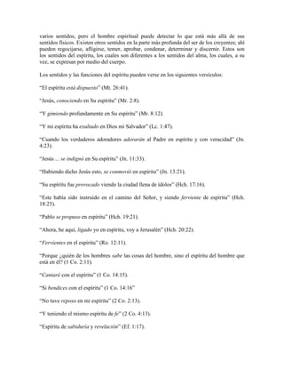 varios sentidos, pero el hombre espiritual puede detectar lo que está más allá de sus
sentidos físicos. Existen otros sentidos en la parte más profunda del ser de los creyentes; ahí
pueden regocijarse, afligirse, temer, aprobar, condenar, determinar y discernir. Estos son
los sentidos del espíritu, los cuales son diferentes a los sentidos del alma, los cuales, a su
vez, se expresan por medio del cuerpo.
Los sentidos y las funciones del espíritu pueden verse en los siguientes versículos:
“El espíritu está dispuesto” (Mt. 26:41).
“Jesús, conociendo en Su espíritu” (Mr. 2:8).
“Y gimiendo profundamente en Su espíritu” (Mr. 8:12).
“Y mi espíritu ha exultado en Dios mi Salvador” (Lc. 1:47).
“Cuando los verdaderos adoradores adorarán al Padre en espíritu y con veracidad” (Jn.
4:23).
“Jesús ... se indignó en Su espíritu” (Jn. 11:33).
“Habiendo dicho Jesús esto, se conmovió en espíritu” (Jn. 13:21).
“Su espíritu fue provocado viendo la ciudad llena de ídolos” (Hch. 17:16).
“Este había sido instruido en el camino del Señor, y siendo ferviente de espíritu” (Hch.
18:25).
“Pablo se propuso en espíritu” (Hch. 19:21).
“Ahora, he aquí, ligado yo en espíritu, voy a Jerusalén” (Hch. 20:22).
“Fervientes en el espíritu” (Ro. 12:11).
“Porque ¿quién de los hombres sabe las cosas del hombre, sino el espíritu del hombre que
está en él? (1 Co. 2:11).
“Cantaré con el espíritu” (1 Co. 14:15).
“Si bendices con el espíritu” (1 Co. 14:16”
“No tuve reposo en mi espíritu” (2 Co. 2:13).
“Y teniendo el mismo espíritu de fe” (2 Co. 4:13).
“Espíritu de sabiduría y revelación” (Ef. 1:17).

 