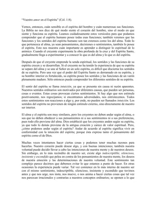 “Vuestro amor en el Espíritu” (Col. 1:8).
Vemos, entonces, cuán sensible es el espíritu del hombre y cuán numerosas sus funciones.
La Biblia no nos dice de qué modo siente el corazón del hombre, sino el modo en que
siente y funciona su espíritu. Leamos cuidadosamente estos versículos para que podamos
comprender que el espíritu humano posee todas esas funciones; también veremos que las
funciones y los sentidos del espíritu humano son tan extensos como los del alma. Todo lo
que pertenezca al alma, ya sean pensamientos, decisiones o sentimientos, también lo posee
el espíritu. Esto nos muestra cuán importante es aprender a distinguir lo espiritual de lo
anímico. Cuando el creyente experimenta la obra profunda de la cruz y del Espíritu Santo,
gradualmente llega a experimentar y a conocer lo que es del alma y lo que es del espíritu.
Después de que el creyente emprende la senda espiritual, los sentidos y las funciones de su
espíritu crecen y se desarrollan. Si el creyente no ha tenido la experiencia de que su espíritu
se separe del alma y se une al Señor en un solo espíritu, es difícil que discierna los sentidos
de su espíritu. Pero una vez que el poder del Espíritu Santo es derramado en su espíritu, y
su hombre interior es fortalecido, su espíritu posee los sentidos y las funciones de un varón
plenamente maduro. Sólo entonces puede comprender los diferentes sentidos de su espíritu.
El sentir del espíritu se llama intuición, ya que se presenta sin causa ni razón aparentes.
Nuestros sentidos ordinarios son motivados por diferentes causas, que pueden ser personas,
cosas o eventos. Estas cosas provocan ciertos sentimientos. Si hay algo que nos estimule
positivamente, nos regocijamos; si encontramos adversidades, nos entristecemos. Todos
estos sentimientos son reacciones a algo y, por ende, no pueden ser llamados intuición. Los
sentidos del espíritu no provienen de ningún estímulo externo, sino directamente de nuestro
ser interior.
El alma y el espíritu son muy similares, pero los creyentes no deben andar según el alma, o
sea que no deben obedecer a sus pensamientos ni a sus sentimientos ni a sus preferencias,
pues todo ello proviene del alma. Dios estableció que los creyentes anden según su espíritu,
ya que todo lo demás proviene de la antigua creación y carece de valor espiritual. Pero,
¿cómo podemos andar según el espíritu? Andar de acuerdo al espíritu significa vivir en
conformidad con la intuición del espíritu; porque ésta expresa tanto el pensamiento del
espíritu como el de Dios.
Muchas veces intentamos hacer ciertas cosas y podemos tener muchas razones para
hacerlas. Nuestro corazón puede desear algo, y con buenas intenciones; también nuestra
voluntad puede decidir llevar a cabo las intenciones de nuestra mente y de nuestros deseos.
Sin embargo, en lo más recóndito de nuestro ser, existe algo indescriptible, silencioso,
insistente y escondido que pelea en contra de los pensamientos de nuestra mente, los deseos
de nuestra emoción y las determinaciones de nuestra voluntad. Este sentimiento tan
complejo parece decirnos que debemos evitar lo que estamos a punto de hacer. En otras
ocasiones la experiencia puede variar. Tal vez comience en lo más interno de nuestro ser
con el mismo sentimiento, indescriptible, silencioso, insistente y escondido que tuvimos
antes y que nos urge, nos insta, nos mueve, o nos anima a hacer ciertas cosas que tal vez
nos parezcan irracionales y contrarias a nuestros conceptos ordinarios; se oponen a lo que

 
