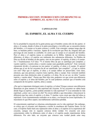 PRIMERA SECCION INTRODUCCION CON RESPECTO AL
ESPIRITU, EL ALMA Y EL CUERPO

CAPITULO UNO

EL ESPIRITU, EL ALMA Y EL CUERPO

En la actualidad la mayoría de la gente piensa que el hombre consta sólo de dos partes: el
alma y el cuerpo, donde el alma es la parte psicológica e invisible que se encuentra dentro
del hombre, y el cuerpo es la parte externa y visible. Este concepto, aunque tenga algo de
base, es bastante pobre e inexacto. Aparte de la revelación que Dios da, ninguna idea que
provenga de este mundo es confiable. Es cierto que el cuerpo es el cascarón del hombre.
Pero el alma y el espíritu nunca se confunden en la Biblia. Además de ser términos
diferentes, el alma y el espíritu son realmente dos substancias diferentes. La Palabra de
Dios no divide al hombre en dos partes, sino en tres partes: el espíritu, el alma y el cuerpo.
En 1 Tesalonicenses 5:23 dice: “Y el mismo Dios de paz os santifique por completo; y
vuestro espíritu y vuestra alma y vuestro cuerpo sean guardados perfectos”. Este versículo
claramente divide a la persona en tres partes: el espíritu, el alma y el cuerpo. El apóstol
afirma que el ser de los creyentes ha de ser santificado “por completo”. ¿A qué se refería
con esto? Dijo que el espíritu, el alma y el cuerpo deben ser preservados. Está claro,
entonces, que una persona completa tiene espíritu, alma y cuerpo. Este versículo también
presenta una clara distinción entre el espíritu y el alma. De no ser así, no diría “vuestro
espíritu y vuestra alma”. Puesto que Dios dijo esto, podemos ver que existe una diferencia
entre el espíritu y el alma del hombre, por lo cual podemos concluir que el hombre está
compuesto de tres partes: espíritu, alma y cuerpo.
¿Por qué es importante distinguir entre el espíritu y el alma? Porque conocer esta diferencia
determina en gran manera la vida espiritual del creyente. Si los creyentes no saben hasta
dónde llega su espíritu, ¿cómo podrán entender la vida espiritual? Y si no entienden la vida
espiritual, ¿cómo van a crecer en ella? No crecen debido a que descuidan o desconocen la
diferencia que hay entre el espíritu y el alma. Y muchas veces creen que algo del alma es
espiritual; viven constantemente centrados en su alma, y no buscan las cosas espirituales. Si
mezclamos lo que Dios separó, inevitablemente sufriremos pérdida.
El conocimiento espiritual se relaciona estrechamente con la vida espiritual. Sin embargo,
es crítico que el creyente esté dispuesto a recibir la enseñanza del Espíritu Santo. En tal
caso, el Espíritu Santo hará una separación entre el alma y el espíritu en la experiencia del
creyente, aunque éste ni siquiera conozca dicha verdad. Un creyente con poco
conocimiento sobre la diferencia entre el alma y el espíritu puede experimentar dicha
diferencia. Por otro lado, un creyente que conozca esta verdad puede estar muy

 