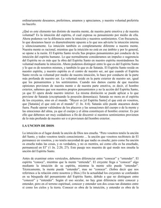 ordinariamente deseamos, preferimos, amamos y apreciamos, y nuestra voluntad preferiría
no hacerlo.
¿Qué es este elemento tan distinto de nuestra mente, de nuestra parte emotiva y de nuestra
voluntad? Es la intuición del espíritu, el cual expresa su pensamiento por medio de ella.
Ahora podemos ver la diferencia entre la intuición y nuestros sentimientos. Con frecuencia,
lo que deseamos hacer es diametralmente opuesto a lo que nos advierte la intuición interna
y silenciosamente. La intuición también es completamente diferente a nuestra mente.
Nuestra mente es racional, mientras que la intuición no está en ese ámbito y por lo general,
se opone a la razón. El Espíritu Santo revela Sus propios pensamientos por conducto de la
intuición del espíritu humano. Lo que normalmente consideramos un impulso o sugerencia
del Espíritu no es más que la obra del Espíritu Santo en nuestro espíritu mostrándonos Su
voluntad mediante la intuición. Ahora podemos distinguir entre lo que es del Espíritu Santo
y lo que es de nosotros mismos, y también lo que es de Satanás. El Espíritu Santo reside en
nuestro espíritu, y nuestro espíritu es el centro de nuestro ser, así que cuando el Espíritu
Santo revela su voluntad por medio de nuestra intuición, lo hace por conducto de la parte
más profunda de nuestro ser. La voluntad reside en la parte exterior de nuestro ser, igual
que los pensamientos y los sentimientos. Cuando nos damos cuenta de que nuestras
opiniones provienen de nuestra mente o de nuestra parte emotiva, es decir, el hombre
exterior, sabemos que son nuestros propios pensamientos y no la acción del Espíritu Santo,
ya que El opera desde nuestro interior. La misma distinción se puede aplicar a lo que
proviene de Satanás (exceptuando la posesión demoníaca). Satanás no mora en el espíritu
de los creyentes, sino en el mundo. “Mayor es [el Espíritu Santo] el que está en vosotros,
que [Satanás] el que está en el mundo” (1 Jn. 4:4). Satanás sólo puede atacarnos desde
fuera. Puede operar valiéndose de los placeres y las sensaciones del cuerpo o de la mente y
las emociones del alma, ya que el cuerpo y el alma constituyen el hombre exterior. Es por
ello que debemos ser muy cuidadosos a fin de discernir si nuestros sentimientos provienen
de lo más profundo de nuestro ser o si provienen del hombre exterior.
LA UNCION DE DIOS
La intuición es el lugar donde la unción de Dios nos enseña. “Pero vosotros tenéis la unción
del Santo, y todos vosotros tenéis conocimiento ... la unción que vosotros recibisteis de El
permanece en vosotros, y no tenéis necesidad de que nadie os enseñe; pero como Su unción
os enseña todas las cosas, y es verdadera, y no es mentira, así como ella os ha enseñado,
permaneced en El” (1 Jn. 2:20, 27). Este pasaje nos muestra de qué modo nos enseña la
unción del Espíritu Santo.
Antes de examinar estos versículos, debemos diferenciar entre “conocer” y “entender”. El
espíritu “conoce”, mientras que la mente “entiende”. El creyente llega a “conocer” algo
mediante la intuición de su espíritu, mientras la mente sólo puede “entender”.
Técnicamente, la mente puede “entender”, mas no “conocer”. (Sobra decir que nos
referimos a la relación entre nosotros y Dios.) En la actualidad los creyentes se confunden
en su búsqueda del pensamiento del Espíritu Santo, debido a que no distinguen entre
“conocer” y “entender”. Según el uso secular, no hay gran diferencia entre conocer y
entender, pero en el terreno espiritual, conocer y entender son dos cosas tan distantes entre
sí como los cielos y la tierra. Conocer es obra de la intuición, y entender es obra de la

 
