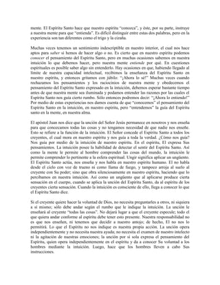 mente. El Espíritu Santo hace que nuestro espíritu “conozca”, y éste, por su parte, instruye
a nuestra mente para que “entienda”. Es difícil distinguir entre estas dos palabras, pero en la
experiencia son tan diferentes como el trigo y la cizaña.
Muchas veces tenemos un sentimiento indescriptible en nuestro interior, el cual nos hace
aptos para saber si hemos de hacer algo o no. Es cierto que en nuestro espíritu podemos
conocer el pensamiento del Espíritu Santo, pero en muchas ocasiones sabemos en nuestra
intuición lo que debemos hacer, pero nuestra mente entiende por qué. En cuestiones
espirituales es posible saber algo sin entenderlo. Hay ocasiones en que, habiendo llegado al
límite de nuestra capacidad intelectual, recibimos la enseñanza del Espíritu Santo en
nuestro espíritu, y entonces gritamos con júbilo: “¡Ahora lo sé!” Muchas veces cuando
rechazamos los pensamientos y los raciocinios de nuestra mente y obedecemos el
pensamiento del Espíritu Santo expresado en la intuición, debemos esperar bastante tiempo
antes de que nuestra mente sea iluminada y podamos entender las razones por las cuales el
Espíritu Santo nos guía cierto rumbo. Sólo entonces podremos decir: “¡Ahora lo entiendo!”
Por medio de estas experiencias nos damos cuenta de que “conocemos” el pensamiento del
Espíritu Santo en la intuición, en nuestro espíritu, pero “entendemos” la guía del Espíritu
santo en la mente, en nuestra alma.
El apóstol Juan nos dice que la unción del Señor Jesús permanece en nosotros y nos enseña
para que conozcamos todas las cosas y no tengamos necesidad de que nadie nos enseñe.
Esto se refiere a la función de la intuición. El Señor concede el Espíritu Santo a todos los
creyentes, el cual mora en nuestro espíritu y nos guía a toda la verdad. ¿Cómo nos guía?
Nos guía por medio de la intuición de nuestro espíritu. En el espíritu, El expresa Sus
pensamientos. La intuición posee la habilidad de detectar el sentir del Espíritu Santo. Así
como la mente le permite al hombre comprender las cosas del mundo, la intuición le
permite comprender lo pertinente a la esfera espiritual. Ungir significa aplicar un ungüento.
El Espíritu Santo actúa, nos enseña y nos habla en nuestro espíritu humano. El no habla
desde el cielo con voz de trueno ni como llama de fuego, y tampoco arroja al suelo al
creyente con Su poder; sino que obra silenciosamente en nuestro espíritu, haciendo que lo
percibamos en nuestra intuición. Así como un ungüento que al aplicarse produce cierta
sensación en el cuerpo, cuando se aplica la unción del Espíritu Santo, da al espíritu de los
creyentes cierta sensación. Cuando la intuición es consciente de ello, llega a conocer lo que
el Espíritu Santo dice.
Si el creyente quiere hacer la voluntad de Dios, no necesita preguntarles a otros, ni siquiera
a sí mismo; sólo debe andar según el rumbo que le indique la intuición. La unción le
enseñará al creyente “todas las cosas”. No dejará lugar a que el creyente especule; todo el
que quiera andar conforme al espíritu debe tener esto presente. Nuestra responsabilidad no
es que nos enseñen, ni tenemos que decidir a nuestro antojo; de hecho, El no nos lo
permitirá. Lo que el Espíritu no nos indique es nuestra propia acción. La unción opera
independientemente y no necesita nuestra ayuda; no necesita el examen de nuestro intelecto
ni la agitación de nuestras emociones; la unción por sí sola expresa el pensamiento del
Espíritu, quien opera independientemente en el espíritu y da a conocer Su voluntad a los
hombres mediante la intuición. Luego, hace que los hombres lleven a cabo Sus
instrucciones.

 