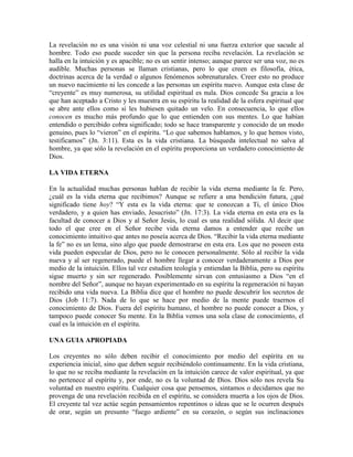 La revelación no es una visión ni una voz celestial ni una fuerza exterior que sacude al
hombre. Todo eso puede suceder sin que la persona reciba revelación. La revelación se
halla en la intuición y es apacible; no es un sentir intenso; aunque parece ser una voz, no es
audible. Muchas personas se llaman cristianas, pero lo que creen es filosofía, ética,
doctrinas acerca de la verdad o algunos fenómenos sobrenaturales. Creer esto no produce
un nuevo nacimiento ni les concede a las personas un espíritu nuevo. Aunque esta clase de
“creyente” es muy numerosa, su utilidad espiritual es nula. Dios concede Su gracia a los
que han aceptado a Cristo y les muestra en su espíritu la realidad de la esfera espiritual que
se abre ante ellos como si les hubiesen quitado un velo. En consecuencia, lo que ellos
conocen es mucho más profundo que lo que entienden con sus mentes. Lo que habían
entendido o percibido cobra significado; todo se hace transparente y conocido de un modo
genuino, pues lo “vieron” en el espíritu. “Lo que sabemos hablamos, y lo que hemos visto,
testificamos” (Jn. 3:11). Esta es la vida cristiana. La búsqueda intelectual no salva al
hombre, ya que sólo la revelación en el espíritu proporciona un verdadero conocimiento de
Dios.
LA VIDA ETERNA
En la actualidad muchas personas hablan de recibir la vida eterna mediante la fe. Pero,
¿cuál es la vida eterna que recibimos? Aunque se refiere a una bendición futura, ¿qué
significado tiene hoy? “Y esta es la vida eterna: que te conozcan a Ti, el único Dios
verdadero, y a quien has enviado, Jesucristo” (Jn. 17:3). La vida eterna en esta era es la
facultad de conocer a Dios y al Señor Jesús, lo cual es una realidad sólida. Al decir que
todo el que cree en el Señor recibe vida eterna damos a entender que recibe un
conocimiento intuitivo que antes no poseía acerca de Dios. “Recibir la vida eterna mediante
la fe” no es un lema, sino algo que puede demostrarse en esta era. Los que no poseen esta
vida pueden especular de Dios, pero no le conocen personalmente. Sólo al recibir la vida
nueva y al ser regenerado, puede el hombre llegar a conocer verdaderamente a Dios por
medio de la intuición. Ellos tal vez estudien teología y entiendan la Biblia, pero su espíritu
sigue muerto y sin ser regenerado. Posiblemente sirvan con entusiasmo a Dios “en el
nombre del Señor”, aunque no hayan experimentado en su espíritu la regeneración ni hayan
recibido una vida nueva. La Biblia dice que el hombre no puede descubrir los secretos de
Dios (Job 11:7). Nada de lo que se hace por medio de la mente puede traernos el
conocimiento de Dios. Fuera del espíritu humano, el hombre no puede conocer a Dios, y
tampoco puede conocer Su mente. En la Biblia vemos una sola clase de conocimiento, el
cual es la intuición en el espíritu.
UNA GUIA APROPIADA
Los creyentes no sólo deben recibir el conocimiento por medio del espíritu en su
experiencia inicial, sino que deben seguir recibiéndolo continuamente. En la vida cristiana,
lo que no se reciba mediante la revelación en la intuición carece de valor espiritual, ya que
no pertenece al espíritu y, por ende, no es la voluntad de Dios. Dios sólo nos revela Su
voluntad en nuestro espíritu. Cualquier cosa que pensemos, sintamos o decidamos que no
provenga de una revelación recibida en el espíritu, se considera muerta a los ojos de Dios.
El creyente tal vez actúe según pensamientos repentinos o ideas que se le ocurren después
de orar, según un presunto “fuego ardiente” en su corazón, o según sus inclinaciones

 