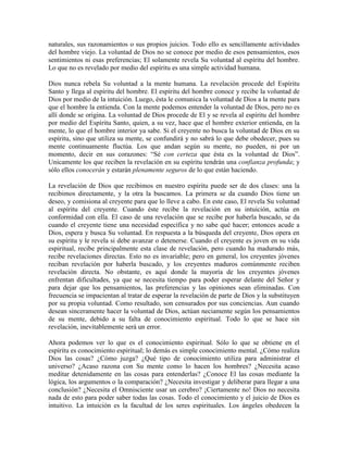 naturales, sus razonamientos o sus propios juicios. Todo ello es sencillamente actividades
del hombre viejo. La voluntad de Dios no se conoce por medio de esos pensamientos, esos
sentimientos ni esas preferencias; El solamente revela Su voluntad al espíritu del hombre.
Lo que no es revelado por medio del espíritu es una simple actividad humana.
Dios nunca rebela Su voluntad a la mente humana. La revelación procede del Espíritu
Santo y llega al espíritu del hombre. El espíritu del hombre conoce y recibe la voluntad de
Dios por medio de la intuición. Luego, ésta le comunica la voluntad de Dios a la mente para
que el hombre la entienda. Con la mente podemos entender la voluntad de Dios, pero no es
allí donde se origina. La voluntad de Dios procede de El y se revela al espíritu del hombre
por medio del Espíritu Santo, quien, a su vez, hace que el hombre exterior entienda, en la
mente, lo que el hombre interior ya sabe. Si el creyente no busca la voluntad de Dios en su
espíritu, sino que utiliza su mente, se confundirá y no sabrá lo que debe obedecer, pues su
mente continuamente fluctúa. Los que andan según su mente, no pueden, ni por un
momento, decir en sus corazones: “Sé con certeza que ésta es la voluntad de Dios”.
Unicamente los que reciben la revelación en su espíritu tendrán una confianza profunda; y
sólo ellos conocerán y estarán plenamente seguros de lo que están haciendo.
La revelación de Dios que recibimos en nuestro espíritu puede ser de dos clases: una la
recibimos directamente, y la otra la buscamos. La primera se da cuando Dios tiene un
deseo, y comisiona al creyente para que lo lleve a cabo. En este caso, El revela Su voluntad
al espíritu del creyente. Cuando éste recibe la revelación en su intuición, actúa en
conformidad con ella. El caso de una revelación que se recibe por haberla buscado, se da
cuando el creyente tiene una necesidad específica y no sabe qué hacer; entonces acude a
Dios, espera y busca Su voluntad. En respuesta a la búsqueda del creyente, Dios opera en
su espíritu y le revela si debe avanzar o detenerse. Cuando el creyente es joven en su vida
espiritual, recibe principalmente esta clase de revelación, pero cuando ha madurado más,
recibe revelaciones directas. Esto no es invariable; pero en general, los creyentes jóvenes
reciban revelación por haberla buscado, y los creyentes maduros comúnmente reciben
revelación directa. No obstante, es aquí donde la mayoría de los creyentes jóvenes
enfrentan dificultades, ya que se necesita tiempo para poder esperar delante del Señor y
para dejar que los pensamientos, las preferencias y las opiniones sean eliminadas. Con
frecuencia se impacientan al tratar de esperar la revelación de parte de Dios y la substituyen
por su propia voluntad. Como resultado, son censurados por sus conciencias. Aun cuando
desean sinceramente hacer la voluntad de Dios, actúan neciamente según los pensamientos
de su mente, debido a su falta de conocimiento espiritual. Todo lo que se hace sin
revelación, inevitablemente será un error.
Ahora podemos ver lo que es el conocimiento espiritual. Sólo lo que se obtiene en el
espíritu es conocimiento espiritual; lo demás es simple conocimiento mental. ¿Cómo realiza
Dios las cosas? ¿Cómo juzga? ¿Qué tipo de conocimiento utiliza para administrar el
universo? ¿Acaso razona con Su mente como lo hacen los hombres? ¿Necesita acaso
meditar detenidamente en las cosas para entenderlas? ¿Conoce El las cosas mediante la
lógica, los argumentos o la comparación? ¿Necesita investigar y deliberar para llegar a una
conclusión? ¿Necesita el Omnisciente usar un cerebro? ¡Ciertamente no! Dios no necesita
nada de esto para poder saber todas las cosas. Todo el conocimiento y el juicio de Dios es
intuitivo. La intuición es la facultad de los seres espirituales. Los ángeles obedecen la

 