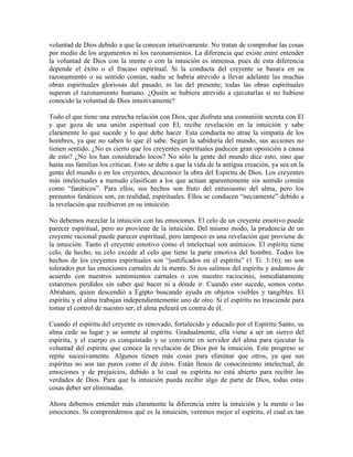 voluntad de Dios debido a que la conocen intuitivamente. No tratan de comprobar las cosas
por medio de los argumentos ni los razonamientos. La diferencia que existe entre entender
la voluntad de Dios con la mente o con la intuición es inmensa, pues de esta diferencia
depende el éxito o el fracaso espiritual. Si la conducta del creyente se basara en su
razonamiento o su sentido común, nadie se habría atrevido a llevar adelante las muchas
obras espirituales gloriosas del pasado, ni las del presente; todas las obras espirituales
superan el razonamiento humano. ¿Quién se hubiera atrevido a ejecutarlas si no hubiese
conocido la voluntad de Dios intuitivamente?
Todo el que tiene una estrecha relación con Dios, que disfruta una comunión secreta con El
y que goza de una unión espiritual con El, recibe revelación en la intuición y sabe
claramente lo que sucede y lo que debe hacer. Esta conducta no atrae la simpatía de los
hombres, ya que no saben lo que él sabe. Según la sabiduría del mundo, sus acciones no
tienen sentido. ¿No es cierto que los creyentes espirituales padecen gran oposición a causa
de esto? ¿No los han considerado locos? No sólo la gente del mundo dice esto, sino que
hasta sus familias los critican. Esto se debe a que la vida de la antigua creación, ya sea en la
gente del mundo o en los creyentes, desconoce la obra del Espíritu de Dios. Los creyentes
más intelectuales a menudo clasifican a los que actúan aparentemente sin sentido común
como “fanáticos”. Para ellos, sus hechos son fruto del entusiasmo del alma, pero los
presuntos fanáticos son, en realidad, espirituales. Ellos se conducen “neciamente” debido a
la revelación que recibieron en su intuición.
No debemos mezclar la intuición con las emociones. El celo de un creyente emotivo puede
parecer espiritual, pero no proviene de la intuición. Del mismo modo, la prudencia de un
creyente racional puede parecer espiritual, pero tampoco es una revelación que proviene de
la intuición. Tanto el creyente emotivo como el intelectual son anímicos. El espíritu tiene
celo, de hecho, su celo excede al celo que tiene la parte emotiva del hombre. Todos los
hechos de los creyentes espirituales son “justificados en el espíritu” (1 Ti. 3:16); no son
tolerados por las emociones carnales de la mente. Si nos salimos del espíritu y andamos de
acuerdo con nuestros sentimientos carnales o con nuestro raciocinio, inmediatamente
estaremos perdidos sin saber qué hacer ni a dónde ir. Cuando esto sucede, somos como
Abraham, quien descendió a Egipto buscando ayuda en objetos visibles y tangibles. El
espíritu y el alma trabajan independientemente uno de otro. Si el espíritu no trasciende para
tomar el control de nuestro ser, el alma peleará en contra de él.
Cuando el espíritu del creyente es renovado, fortalecido y educado por el Espíritu Santo, su
alma cede su lugar y se somete al espíritu. Gradualmente, ella viene a ser un siervo del
espíritu, y el cuerpo es conquistado y se convierte en servidor del alma para ejecutar la
voluntad del espíritu que conoce la revelación de Dios por la intuición. Este progreso se
repite sucesivamente. Algunos tienen más cosas para eliminar que otros, ya que sus
espíritus no son tan puros como el de éstos. Están llenos de conocimiento intelectual, de
emociones y de prejuicios, debido a lo cual su espíritu no está abierto para recibir las
verdades de Dios. Para que la intuición pueda recibir algo de parte de Dios, todas estas
cosas deber ser eliminadas.
Ahora debemos entender más claramente la diferencia entre la intuición y la mente o las
emociones. Si comprendemos qué es la intuición, veremos mejor el espíritu, el cual es tan

 