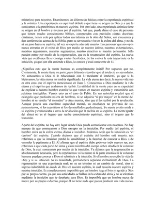 misterioso para nosotros. Examinemos las diferencias básicas entre la experiencia espiritual
y la anímica. Una experiencia es espiritual debido a que tiene su origen en Dios y a que la
conocemos o la percibimos en nuestro espíritu. Por otro lado, una experiencia anímica tiene
su origen en el hombre y no pasa por el espíritu. Así que, puede darse el caso de personas
que tienen mucho conocimiento bíblico, comprenden con precisión ciertas doctrinas
cristianas, tienen celo por aplicar todos sus talentos en la obra del Señor, son elocuentes y
dan conferencias acerca de la Biblia, pero su ser todavía vive en la esfera del alma, y no da
ni un paso hacia su espíritu; tal vez su espíritu aún esté muerto. Las personas que nos oyen
nunca entrarán en el reino de Dios por medio de nuestro ánimo, nuestras exhortaciones,
nuestros argumentos, nuestras sugerencias, nuestro atractivo ni nuestra persuasión. Sólo
pueden entrar por medio de la regeneración, que es la resurrección del espíritu. La nueva
vida que recibimos lleva consigo varias facultades, de las cuales la más importante es la
intuición, ya que con ella entiende a Dios, lo conoce y está consciente de El.
¿Significa esto que la mente humana es completamente inútil? Por supuesto que no.
Ciertamente, la mente tiene su parte, pero debemos recordar que el intelecto es secundario.
No conocemos a Dios ni lo relacionado con El mediante el intelecto, ya que si lo
hiciéramos, la vida eterna no tendría significado. La vida eterna (es decir, la nueva vida) no
es otra cosa que el espíritu mencionado en Juan 3. Conocemos a Dios mediante la vida
eterna y el espíritu que acabamos de recibir. La utilidad de la mente yace en su capacidad
de explicar a nuestro hombre exterior lo que vemos en nuestro espíritu y transmitirlo con
palabras inteligibles. Vemos esto en el caso de Pablo. En sus epístolas recalcó que el
evangelio que predicaba no era de hombres, ni se adquiría “al por mayor” en la mente del
hombre ni se vendía “al menudeo” a otras mentes, sino que él lo recibió por la revelación.
Aunque poseía una excelente capacidad mental, su enseñanza no provenía de sus
pensamientos, ni los repentinos ni los desarrollados gradualmente. Su mente estaba unida a
su espíritu y comunicaba a otros la revelación que él recibía en su espíritu. La mente (parte
del alma) no es el órgano que recibe conocimiento espiritual, sino el órgano que lo
transmite.
Aparte del espíritu, no hay otro lugar donde Dios pueda comunicarse con nosotros. No hay
manera de que conozcamos a Dios excepto en la intuición. Por medio del espíritu, el
hombre entra en la esfera eterna, divina e invisible. Podemos decir que la intuición es “el
cerebro” del espíritu. Cuando decimos que el espíritu del hombre está muerto, nos
referimos a que su intuición perdió la sensibilidad y la facultad de conocer a Dios o de
entender lo pertinente a El. Al afirmar que el espíritu debe gobernar todo nuestro ser, nos
referimos a que cada parte del alma y cada miembro del cuerpo deben obedecer la voluntad
de Dios, la cual conocemos por medio de la intuición. Ya dijimos que la regeneración es
absolutamente necesaria, pero lo repetiremos: ni la mente ni la parte emotiva ni la voluntad
humana pueden conocer a Dios ni substituir a la intuición. Si el hombre no recibe la vida de
Dios y si su intuición no es resucitada, permanecerá separado eternamente de Dios. La
regeneración es una experiencia real; no es un término ni un cambio de moral, sino el
ingreso indubitable de lavida de Dios en nuestro espíritu, lo cual resucita nuestro espíritu y
nuestra intuición. Es completamente imposible que un hombre haga el bien y agrade a Dios
por su propia cuenta, ya que sus actividades se hallan en la esfera del alma y no se efectúan
mediante la intuición que se despierta para Dios. Es imposible que un hombre nazca de
nuevo por su propio esfuerzo, porque él no tiene nada que pueda producir una vida nueva.

 