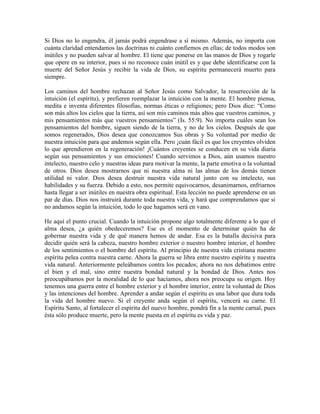 Si Dios no lo engendra, él jamás podrá engendrase a sí mismo. Además, no importa con
cuánta claridad entendamos las doctrinas ni cuánto confiemos en ellas; de todos modos son
inútiles y no pueden salvar al hombre. El tiene que ponerse en las manos de Dios y rogarle
que opere en su interior, pues si no reconoce cuán inútil es y que debe identificarse con la
muerte del Señor Jesús y recibir la vida de Dios, su espíritu permanecerá muerto para
siempre.
Los caminos del hombre rechazan al Señor Jesús como Salvador, la resurrección de la
intuición (el espíritu), y prefieren reemplazar la intuición con la mente. El hombre piensa,
medita e inventa diferentes filosofías, normas éticas o religiones; pero Dios dice: “Como
son más altos los cielos que la tierra, así son mis caminos más altos que vuestros caminos, y
mis pensamientos más que vuestros pensamientos” (Is. 55:9). No importa cuáles sean los
pensamientos del hombre, siguen siendo de la tierra, y no de los cielos. Después de que
somos regenerados, Dios desea que conozcamos Sus obras y Su voluntad por medio de
nuestra intuición para que andemos según ella. Pero ¡cuán fácil es que los creyentes olviden
lo que aprendieron en la regeneración! ¡Cuántos creyentes se conducen en su vida diaria
según sus pensamientos y sus emociones! Cuando servimos a Dios, aún usamos nuestro
intelecto, nuestro celo y nuestras ideas para motivar la mente, la parte emotiva o la voluntad
de otros. Dios desea mostrarnos que ni nuestra alma ni las almas de los demás tienen
utilidad ni valor. Dios desea destruir nuestra vida natural junto con su intelecto, sus
habilidades y su fuerza. Debido a esto, nos permite equivocarnos, desanimarnos, enfriarnos
hasta llegar a ser inútiles en nuestra obra espiritual. Esta lección no puede aprenderse en un
par de días. Dios nos instruirá durante toda nuestra vida, y hará que comprendamos que si
no andamos según la intuición, todo lo que hagamos será en vano.
He aquí el punto crucial. Cuando la intuición propone algo totalmente diferente a lo que el
alma desea, ¿a quién obedeceremos? Ese es el momento de determinar quién ha de
gobernar nuestra vida y de qué manera hemos de andar. Esa es la batalla decisiva para
decidir quién será la cabeza, nuestro hombre exterior o nuestro hombre interior, el hombre
de los sentimientos o el hombre del espíritu. Al principio de nuestra vida cristiana nuestro
espíritu pelea contra nuestra carne. Ahora la guerra se libra entre nuestro espíritu y nuestra
vida natural. Anteriormente peleábamos contra los pecados; ahora no nos debatimos entre
el bien y el mal, sino entre nuestra bondad natural y la bondad de Dios. Antes nos
preocupábamos por la moralidad de lo que hacíamos, ahora nos preocupa su origen. Hoy
tenemos una guerra entre el hombre exterior y el hombre interior, entre la voluntad de Dios
y las intenciones del hombre. Aprender a andar según el espíritu es una labor que dura toda
la vida del hombre nuevo. Si el creyente anda según el espíritu, vencerá su carne. El
Espíritu Santo, al fortalecer el espíritu del nuevo hombre, pondrá fin a la mente carnal, pues
ésta sólo produce muerte, pero la mente puesta en el espíritu es vida y paz.

 