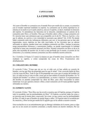 CAPITULO DOS

LA COMUNION

Así como el hombre se comunica con el mundo físico por medio de su cuerpo, se comunica
con el mundo espiritual mediante su espíritu. La comunión con la esfera espiritual no se
efectúa en la mente ni en la parte emotiva, sino en el espíritu, es decir, mediante la intuición
del espíritu. Si entendemos las funciones de la intuición, entenderemos el carácter de la
comunión entre Dios y el hombre. Para que el hombre adore a Dios y tenga comunión con
El, necesita tener una substancia que sea compatible con la de El. “Dios es Espíritu; y los
que le adoran, en espíritu y con veracidad es necesario que adoren” (Jn. 4:24). No puede
haber comunión entre dos substancias diferentes; por eso, ni las personas que no han sido
regeneradas, cuyos espíritus no han sido reavivados, ni los creyentes que no adoran
utilizando su espíritu, pueden tener una verdadera comunión con Dios. Aunque la persona
tenga pensamientos hermosos y sentimientos loables, no puede experimentar la realidad
espiritual ni tener una comunión personal con Dios. Nuestra comunión con Dios se da en la
parte más recóndita de nuestro ser, la cual es más profunda que la mente, el asiento de las
emociones y la voluntad; tenemos comunión con Dios mediante nuestra intuición.
En 1 Corintios 2:9 hasta 3:2 vemos la manera en que el hombre tiene comunión con Dios
mediante su espíritu, y cómo comprende las cosas de Dios. Examinemos esto
detalladamente.
EL CORAZON DEL HOMBRE
El versículo 9 dice: “Cosas que ojo no vio, ni oído oyó, ni han subido en corazón de
hombre, son las que Dios ha preparado para los que le aman”. Este versículo habla de Dios
y de las cosas de Dios. Todo lo que El ha preparado son cosas que el cuerpo del hombre (el
ojo y el oído) no ha ni visto ni oído, cosas que no han subido al corazón del hombre. En “el
corazón del hombre” se refiere a su entendimiento, su mente o intelecto. Los pensamientos
del hombre no pueden comprender las obras de Dios, pues ellas trascienden la esfera
intelectual. Los que quieren conocer a Dios y tener comunión con El nunca podrán lograrlo
utilizando sus mentes.
EL ESPIRITU SANTO
El versículo 10 dice: “Pero Dios nos las reveló a nosotros por el Espíritu; porque el Espíritu
todo lo escudriña, aun las profundidades de Dios”. El Espíritu escudriña todas las cosas y
no necesita usar la mente para comprender las cosas, ya que conoce aun las profundidades
de Dios. El sabe lo que el hombre no puede llegar a saber,. El Espíritu todo lo escudriña por
Su intuición, y Dios revela por medio de El aquello que no ha subido a nuestro corazón.
Esta revelación no es un entendimiento que se obtenga valiéndose de la mente, pues es algo
que no se nos ocurre en nuestros corazones y mucho menos en nuestro intelecto. Por ser

 