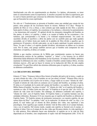 familiarizado con ella sin experimentarla en absoluto. Lo óptimo, obviamente, es tener
tanto el conocimiento como la experiencia. A muchos creyentes les falta la experiencia, por
lo cual es bueno permitir que conozcan las diferentes funciones del alma y del espíritu, ya
que así buscarán las cosas espirituales.
No sólo en 1 Tesalonicenses se presenta al hombre como una entidad que consta de tres
partes; otros pasajes de las Escrituras hacen lo mismo. Hebreos 4:12 dice: “Porque la
palabra de Dios es viva y eficaz, y más cortante que toda espada de dos filos; y penetra
hasta partir el alma y el espíritu, las coyunturas y los tuétanos, y discierne los pensamientos
y las intenciones del corazón”. El apóstol divide los elementos intangibles del hombre en
dos partes, el alma y el espíritu, y alude a su cuerpo al hablar de las coyunturas y los
tuétanos, que corresponden a la mente y la voluntad respectivamente. Así como un
sacerdote dividía el sacrificio y abría las partes con un cuchillo para que nada quedara
escondido, así el Señor Jesús por medio de la palabra de Dios divide a aquellos que le
pertenecen; El penetra y divide cada parte, ya sea la parte espiritual, la parte anímica o la
física. Ya que el alma y el espíritu pueden dividirse, obviamente no deben ser la misma
cosa. Por lo tanto, este pasaje también asevera que el hombre está compuesto de tres
elementos: el espíritu, el alma y el cuerpo.
Debido a que muchas versiones de la Biblia que comúnmente usamos no hacen una
diferenciación estricta de las palabras “espíritu” y “alma”, a los lectores les es difícil
determinar dicha diferencia sólo basándose en las Escrituras. Al traducir la Biblia, debemos
mantener la diferencia de estos vocablos. Cuando el hombre común traduce libros, inventa
términos nuevos. ¿Por qué no hacer lo mismo en la traducción del libro de más amplia
circulación? Ya que Dios utilizó dos términos diferentes para el espíritu y el alma, nosotros
no debemos confundirlos.
LA CREACION DEL HOMBRE
Génesis 2:7 dice: “Entonces Jehová Dios formó al hombre del polvo de la tierra, y sopló en
su nariz aliento de vida, y fue el hombre un ser [un alma] viviente”. Primero Dios creó la
figura de un hombre con el polvo de la tierra, y luego sopló en su nariz “aliento de vida”.
Cuando el aliento de vida entró en contacto con el cuerpo del hombre, se produjo el alma.
El alma es el resultado de la unión del cuerpo del hombre y su espíritu. Por eso es que la
Biblia llama al hombre “un alma viviente”. El “aliento de vida” es el espíritu del hombre y
sustenta su vida. El Señor Jesús nos dice que “el Espíritu es el que da vida” (Jn. 6:63). El
aliento de vida viene del Creador. Sin embargo, no debemos confundir este espíritu, o
“aliento de vida”, con el Espíritu Santo. El Espíritu Santo y el espíritu humano son dos
entidades diferentes. Romanos 8:16 nos muestra que el espíritu del hombre es diferente al
Espíritu Santo. “El Espíritu mismo da testimonio juntamente con nuestro espíritu, de que
somos hijos de Dios”. La palabra “vida” en la expresión “el aliento de vida” es chay, y es
plural, lo cual indica que el aliento de Dios produce dos vidas, una espiritual y una
psicológica. Esto significa que cuando el aliento vital de Dios entró en el cuerpo humano,
vino a ser el espíritu. Del mismo modo, cuando este espíritu se fusionó con el cuerpo, se
produjo el alma. Este es el origen de las dos vidas que llevamos dentro, la vida espiritual y
la vida anímica. Pero debemos hacer una distinción: el espíritu no es la vida de Dios
depositada en el hombre, sino simplemente el soplo vital del Omnipotente (Job. 33:4). El

 