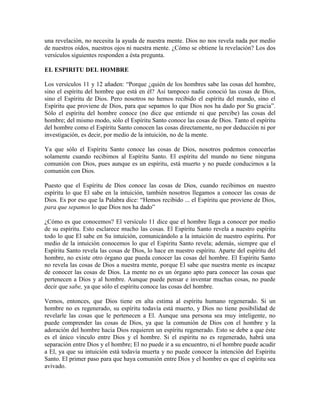 una revelación, no necesita la ayuda de nuestra mente. Dios no nos revela nada por medio
de nuestros oídos, nuestros ojos ni nuestra mente. ¿Cómo se obtiene la revelación? Los dos
versículos siguientes responden a ésta pregunta.
EL ESPIRITU DEL HOMBRE
Los versículos 11 y 12 añaden: “Porque ¿quién de los hombres sabe las cosas del hombre,
sino el espíritu del hombre que está en él? Así tampoco nadie conoció las cosas de Dios,
sino el Espíritu de Dios. Pero nosotros no hemos recibido el espíritu del mundo, sino el
Espíritu que proviene de Dios, para que sepamos lo que Dios nos ha dado por Su gracia”.
Sólo el espíritu del hombre conoce (no dice que entiende ni que percibe) las cosas del
hombre; del mismo modo, sólo el Espíritu Santo conoce las cosas de Dios. Tanto el espíritu
del hombre como el Espíritu Santo conocen las cosas directamente, no por deducción ni por
investigación, es decir, por medio de la intuición, no de la mente.
Ya que sólo el Espíritu Santo conoce las cosas de Dios, nosotros podemos conocerlas
solamente cuando recibimos al Espíritu Santo. El espíritu del mundo no tiene ninguna
comunión con Dios, pues aunque es un espíritu, está muerto y no puede conducirnos a la
comunión con Dios.
Puesto que el Espíritu de Dios conoce las cosas de Dios, cuando recibimos en nuestro
espíritu lo que El sabe en la intuición, también nosotros llegamos a conocer las cosas de
Dios. Es por eso que la Palabra dice: “Hemos recibido ... el Espíritu que proviene de Dios,
para que sepamos lo que Dios nos ha dado”
¿Cómo es que conocemos? El versículo 11 dice que el hombre llega a conocer por medio
de su espíritu. Esto esclarece mucho las cosas. El Espíritu Santo revela a nuestro espíritu
todo lo que El sabe en Su intuición, comunicándolo a la intuición de nuestro espíritu. Por
medio de la intuición conocemos lo que el Espíritu Santo revela; además, siempre que el
Espíritu Santo revela las cosas de Dios, lo hace en nuestro espíritu. Aparte del espíritu del
hombre, no existe otro órgano que pueda conocer las cosas del hombre. El Espíritu Santo
no revela las cosas de Dios a nuestra mente, porque El sabe que nuestra mente es incapaz
de conocer las cosas de Dios. La mente no es un órgano apto para conocer las cosas que
pertenecen a Dios y al hombre. Aunque puede pensar e inventar muchas cosas, no puede
decir que sabe, ya que sólo el espíritu conoce las cosas del hombre.
Vemos, entonces, que Dios tiene en alta estima al espíritu humano regenerado. Si un
hombre no es regenerado, su espíritu todavía está muerto, y Dios no tiene posibilidad de
revelarle las cosas que le pertenecen a El. Aunque una persona sea muy inteligente, no
puede comprender las cosas de Dios, ya que la comunión de Dios con el hombre y la
adoración del hombre hacia Dios requieren un espíritu regenerado. Esto se debe a que éste
es el único vínculo entre Dios y el hombre. Si el espíritu no es regenerado, habrá una
separación entre Dios y el hombre; El no puede ir a su encuentro, ni el hombre puede acudir
a El, ya que su intuición está todavía muerta y no puede conocer la intención del Espíritu
Santo. El primer paso para que haya comunión entre Dios y el hombre es que el espíritu sea
avivado.

 