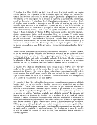 El hombre tiene libre albedrío, es decir, tiene el pleno derecho de decidir sus propios
asuntos; por ello, aun después de que un pecador es regenerado y llega a ser un creyente,
todavía tiene muchas tentaciones. Es posible que por ignorancia o por prejuicios muchos
creyentes no le den a su espíritu o a la intuición el lugar que les corresponde; sin embargo,
para Dios el espíritu es el único lugar donde El puede comunicarse con el hombre, y donde
el hombre puede adorarlo y comunicarse con El. Aún así, muchos creyentes siguen
andando según su mente o sus emociones, y pasan por alto la voz de la intuición; en
consecuencia, basan su conducta en el principio de hacer las cosas de acuerdo con lo que
consideran razonable, bonito, o con lo que les agrada o les interesa. Inclusive, cuando
tienen el deseo de cumplir la voluntad de Dios, piensan que las ideas que se les ocurren o
algunos razonamientos lógicos son la voluntad de Dios, y los obedecen. No se dan cuenta
de que deben obedecer al sentir expresado por su intuición mediante su espíritu, y no a sus
propios pensamientos. Aun cuando están dispuestos a escuchar la voz de la intuición, sus
sentimientos no son estables; por lo tanto, ellos también fluctúan con sus emociones y no
reconocen la voz de su intuición. Por consiguiente, andar según el espíritu se convierte en
un evento ocasional en la vida de los creyentes, y no una experiencia perdurable, diaria y
continua.
Puesto que ésta es nuestra condición cuando inicialmente conocemos la voluntad de Dios,
no es de extrañar que no tengamos una revelación profunda. En tal condición, nunca
estaremos en nuestro espíritu, el cual nos capacita para conocer el plan de Dios en esta era,
la realidad de la lucha espiritual y las verdades profundas de la Biblia. Además, en cuanto a
la adoración a Dios, haremos lo que juzguemos correcto, o lo que en ese momento
sintamos. En tales circunstancias, la comunión con el Señor en nuestra intuición cesa.
El creyente debe saber que sólo el Espíritu Santo conoce las cosas de Dios, que lo hace por
medio de la intuición, no de la mente. Por lo tanto, sólo El puede impartir este
conocimiento al hombre. Sin embargo, el que recibe el conocimiento debe recibirlo de la
misma manera. Esto significa que también debe usar su intuición para conocer lo que el
Espíritu Santo conoce por medio de Su intuición. La unión de estas dos intuiciones produce
en el hombre el conocimiento de las cosas de Dios.
El versículo 13 dice: “Lo cual también hablamos, no con palabras enseñadas por sabiduría
humana, sino con las que enseña el Espíritu, interpretando lo espiritual con palabras
espirituales”. Vemos cómo debemos hablar acerca de lo que conocemos mediante la
intuición en nuestro espíritu. En nuestro espíritu sabemos lo que pertenece a Dios, y nuestra
responsabilidad es predicarlo. El apóstol declara que para hablar de las cosas que sabía en
su espíritu no utilizaba “palabras enseñadas por sabiduría humana”. La sabiduría del
hombre pertenece a la mente del hombre y es el producto de la actividad del cerebro
humano. El apóstol afirma categóricamente que no utiliza las palabras que se originan en su
mente para comunicar lo que el espíritu sabe acerca de las cosas de Dios. El apóstol Pablo
tenía mucha sabiduría. El podía formular ideas nuevas y pronunciar mensajes elocuentes.
Sabía expresarse, sabía qué ejemplos usar y cómo estructurar sus mensajes; podía utilizar
su elocuencia natural para que los oyentes entendieran bien su pensamiento, pero dijo que
no usaría palabras enseñadas por sabiduría humana. Esto significa que la mente del hombre
no sólo es incapaz de conocer las cosas de Dios, sino también de hablar acerca de la
sabiduría espiritual.

 