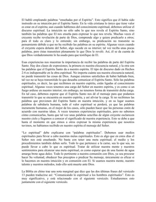 El habló empleando palabras “enseñadas por el Espíritu”. Esto significa que él había sido
instruido en su intuición por el Espíritu Santo. En la vida cristiana lo único que tiene valor
es estar en el espíritu; aun cuando hablemos del conocimiento espiritual, debemos utilizar el
discurso espiritual. La intuición no sólo sabe lo que nos revela el Espíritu Santo, sino
también las palabras que El nos enseña para expresar lo que nos revela. Muchas veces el
creyente recibe revelación de parte de Dios, comprende algo y quiere predicarlo a otros;
para él todo es claro y lo entiende; sin embargo, su predicación no transmite su
pensamiento debido a que no ha recibido las palabras en su espíritu. Algunas veces cuando
el creyente espera delante del Señor, algo sucede en su interior; tal vez reciba unas pocas
palabras, pero éstas transmiten plenamente lo que Dios le reveló. Así, él se da cuenta de
que Dios verdaderamente lo ha usado para que testifique de El.
Esas experiencias nos muestran la importancia de recibir las palabras de parte del Espíritu
Santo. Hay dos clases de expresiones; la primera es nuestra elocuencia natural, y la otra son
las palabras que el Espíritu Santo da a nuestro espíritu. El tipo de discurso dado en Hechos
2:4 es indispensable en la obra espiritual. No importa cuánta sea nuestra elocuencia natural,
no puede transmitir las cosas de Dios. Aunque estemos satisfechos de haber hablado bien,
tal vez no se haya transmitido lo que deseaba comunicar el Espíritu Santo. Sólo las palabras
espirituales, es decir, las que recibimos en nuestro espíritu, están ligadas al conocimiento
espiritual. Algunas veces tenemos una carga del Señor en nuestro espíritu, y es como si un
fuego ardiese en nuestro interior; sin embargo, no tenemos forma de transmitir dicha carga.
En tal caso, debemos esperar que el Espíritu Santo nos dé el mensaje para que podamos
transmitir lo que se encuentra en nuestro espíritu, y así aliviar la carga. Si no recibimos las
palabras que provienen del Espíritu Santo en nuestra intuición, y en su lugar usamos
palabras de sabiduría humana, todo el valor espiritual se perderá, ya que las palabras
meramente humanas, en el mejor de los casos, sólo pueden hacer que las personas estén de
acuerdo con nuestras ideas. A veces tenemos experiencias espirituales, pero no sabemos
cómo comunicarlas, hasta que tal vez unas palabras sencillas de algún creyente esclarecen
nuestro cielo y llegamos a conocer el significado de nuestra experiencia. Esto se debe a que
hasta el momento en que oímos a otros expresar la misma experiencia que nosotros
tuvimos, no habíamos recibido en nuestro espíritu el mensaje del Señor.
“Lo espiritual” debe explicarse con “palabras espirituales”. Debemos usar medios
espirituales para llevar a cabo nuestras metas espirituales. Esto es algo que en estos días el
Señor nos está enseñando. No basta con tener una meta espiritual; el medio y los
procedimientos también deben serlo. Todo lo que pertenece a la carne, sea lo que sea, no
puede llevar a cabo lo que es espiritual. Tratar de utilizar nuestra mente y nuestros
sentimientos para alcanzar una meta espiritual, es como esperar que de una fuente de agua
amarga brote agua dulce. Todo lo pertinente a nuestra comunión con Dios, ya sea procurar
hacer Su voluntad, obedecer Sus preceptos o predicar Su mensaje, únicamente es eficaz si
lo hacemos en nuestra intuición y en comunión con El. Si usamos nuestra mente, nuestro
talento y nuestros métodos, todo ello será muerte ante Dios.
La Biblia en chino trae una nota marginal que dice que las dos últimas frases del versículo
13 pueden traducirse así: “Comunicando lo espiritual a los hombres espirituales”. Esto es
muy significativo, y está relacionado con el siguiente versículo. Estudiaremos esto
juntamente con el siguiente versículo.

 
