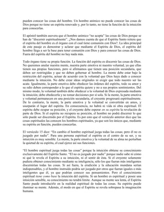 pueden conocer las cosas del hombre. Un hombre anímico no puede conocer las cosas de
Dios porque no tiene un espíritu renovado y, por lo tanto, no tiene la función de la intuición
para conocerlas.
El apóstol también asevera que el hombre anímico “no acepta” las cosas de Dios porque se
han de “discernir espiritualmente”. ¿Nos damos cuenta de que el Espíritu Santo reitera que
el espíritu del hombre es el órgano con el cual tiene comunión con Dios?. La idea principal
de este pasaje es demostrar y aclarar que mediante el Espíritu de Dios, el espíritu del
hombre llega a ser la base para tener comunión con Dios y para conocer las cosas de Dios.
Fuera del espíritu del hombre no hay nada más.
Todo órgano tiene su propia función. La función del espíritu es discernir las cosas de Dios.
No queremos anular nuestra mente, nuestra parte emotiva ni nuestra voluntad, ya que ellas
tienen sus propias funciones, pero sí afirmamos que tienen una posición secundaria, que
deben ser restringidas y que no deben gobernar al hombre. La mente debe estar bajo la
restricción del espíritu, actuar de acuerdo con la voluntad que Dios haya dado a conocer
mediante la intuición. No debe crear ideas originales ni exigir que todo nuestro ser las
acate. Igualmente, la parte emotiva debe obedecer las órdenes del espíritu, todo su amor y
su odio deben corresponder a lo que el espíritu quiere y no a sus propios sentimientos. Del
mismo modo, la voluntad también debe obedecer a la voluntad de Dios expresada mediante
la intuición; debe obedecerla y no tomar decisiones por sí sola. Si la mente, la parte emotiva
y voluntad permanecen en una posición secundaria, el creyente progresará espiritualmente.
De lo contrario, la mente, la parte emotiva y la voluntad se convertirán en amos, y
usurparán el lugar del espíritu. En consecuencia, no habrá ni vida ni obra espiritual. El
espíritu debe ocupar su posición, y el creyente debe esperar en su espíritu la revelación de
parte de Dios. Si el espíritu no recupera su posición, el hombre no podrá discernir lo que
sólo puede ser discernido por el Espíritu. Es por esto que el versículo anterior dice que las
cosas espirituales las conocen los hombres espirituales, ya que son los únicos que, mediante
su espíritu en función, pueden conocerlas.
El versículo 15 dice: “En cambio el hombre espiritual juzga todas las cosas; pero él no es
juzgado por nadie”. Para una persona espiritual el espíritu es el centro de su ser, y su
intuición es muy sensible. La mente, la parte emotiva y la voluntad de su alma no perturban
la quietud de su espíritu, el cual ejerce así sus funciones.
“El hombre espiritual juzga todas las cosas” porque la intuición obtiene su conocimiento
exclusivamente del Espíritu Santo. “El no es juzgado por nadie” porque nadie sabe ni cómo
ni qué le revela el Espíritu a su intuición, ni el sentir de ésta. Si el creyente solamente
pudiera obtener conocimiento mediante su inteligencia, sólo los que fueran más inteligentes
discernirían todas las cosas. Si así fuera, la erudición y la educación mundana serían
indispensables, y el hombre instruido podría ser juzgado por otros que fueran iguales o más
inteligentes que él, ya que podrían conocer sus pensamientos. Pero el conocimiento
espiritual tiene como base la intuición del espíritu. Si un hombre es espiritual y posee una
intuición sensible, su conocimiento no tendrá limite. Aunque su mente sea lenta, el Espíritu
Santo puede introducirlo en la realidad espiritual de todas las cosas. Su espíritu puede
iluminar su mente. Además, el modo en que el Espíritu se revela sobrepasa la imaginación
humana.

 