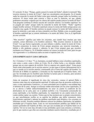 El versículo 16 dice: “Porque ¿quién conoció la mente del Señor? ¿Quién le instruirá? Mas
nosotros tenemos la mente de Cristo”. Aquí nos encontramos una pregunta. En el mundo
nadie ha conocido la mente del Señor como para instruirle, porque todos los hombres son
anímicos. El único modo para conocer a Dios es usar la intuición, así que ¿dónde
podríamos encontrar a alguien que sin valerse del espíritu pueda conocer la mente de Dios?
Esta pregunta confirma la última oración del versículo anterior. Un hombre espiritual “no
es juzgado por nadie” porque nadie ha conocido la mente del Señor. “Nadie” significa
ningún hombre anímico. El hombre espiritual conoce la mente del Señor porque posee una
intuición muy aguda. El hombre anímico no puede conocer la mente del Señor porque no
posee la intuición y, por ende, no tiene comunión con Dios. Debido a esto, no puede juzgar
al hombre espiritual que se somete totalmente a la mente del Señor. Este es el significado
de este versículo.
“Mas nosotros” significa que todos los creyentes, aun cuando haya muchos que sean
carnales, somos diferentes a los hombres anímicos. “Mas nosotros tenemos la mente de
Cristo”. Los que fueron regenerados, ya sean infantes o adultos, tienen la mente de Cristo.
Nosotros conocemos la mente de Cristo porque poseemos una intuición resucitada, y
debido a ello podemos conocer y sabemos lo que Cristo preparó para que nosotros
recibamos en el futuro (v. 9). El hombre anímico no conoce la mente de Cristo, pero los que
son regenerados sí. La diferencia radica en tener el espíritu (Jud. 19).
LOS ESPIRITUALES Y LOS CARNALES
En 1 Corintios 3:1-2 dice: “Y yo, hermanos, no pude hablaros como a hombres espirituales,
sino como a carne, como a niños en Cristo. Os di a beber leche, y no alimento sólido;
porque aún no erais capaces de recibirlo. Pero ni siquiera sois capaces ahora”. Estas pocas
frases están relacionadas con la sección anterior, ya que sigue el mismo delineamiento de lo
que se enseña en la sección anterior, continuando con el tema del espíritu del hombre. La
división de la Biblia en capítulos y versículos no fue inspirada por el Espíritu Santo, sino
que fue inventada por los hombres para facilitar la lectura para sí mismos, pero nosotros
debemos unir este pasaje con el capítulo anterior.
Antes de examinar el significado de estos dos versículos, veamos al apóstol Pablo y
notemos cuán clara era su percepción espiritual. El sabía qué clase de personas recibirían su
carta, si eran espirituales o anímicas, y si eran controlados por el espíritu o aun estaban bajo
el dominio de la carne. Aunque su mensaje estaba relacionado con las cosas espirituales, él
no se atrevía a hablar indiscriminadamente sin tener en cuenta la condición de los
destinatarios de su carta, para ver si podían recibirla o no. Unicamente comunicaba las
cosas espirituales a los hombres espirituales. Lo importante no era cuánto tenía él, sino
cuánto podían captar sus oyentes. Vemos que no hay jactancia por su propio conocimiento,
ya que sencillamente recibía en su espíritu las palabras que debía comunicar, tenía
conocimiento espiritual y además las palabras espirituales para dirigirse a los creyentes en
diferentes niveles. Nosotros también debemos conocer las palabras espirituales, las palabras
enseñadas por el Espíritu Santo. Estas no son necesariamente palabras que hablan de los
asuntos profundos del Espíritu de Dios, sino que son reveladas por el Espíritu Santo en el
espíritu. Tal vez no sean muy elevadas ni muy profundas; quizá sean comunes y corrientes,
pero lo que cuenta es que ellas son conocidas mediante nuestra intuición y enseñadas por el

 