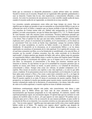 hasta que su conciencia se desarrolla plenamente y puede utilizar todos sus sentidos.
Sucede lo mismo con el creyente. Después de ser regenerado debe aprender gradualmente a
usar su intuición. Cuanto más la use, más experiencia y conocimiento obtendrá, y más
crecerá. Así como la conciencia de una persona no es muy sensible cuando acaba de nacer,
cuando el creyente acaba de ser regenerado, su intuición no es muy sensible.
Los creyentes carnales permanecen como niños por largo tiempo sin crecer. Esto no
significa que no dejan sus pecados ni que no aumentan su conocimiento bíblico ni que no se
esfuerzan por servir al Señor o tampoco que no hayan recibido el don del Espíritu Santo.
Los creyentes de Corinto tenían todo eso. Habían sido enriquecidos en Cristo en toda
palabra y en todo conocimiento, sin que les faltara don algún (1 Co. 1:5, 7). Desde el punto
de vista humano, todo ello muestra cierto crecimiento. Nosotros habríamos pensado que
eran los creyentes más espirituales debido a su crecimiento en la Palabra, al conocimiento y
a los dones. Pero el apóstol les dijo que aun eran niños, hombres carnales. ¿Cómo podía
explicarse esto? ¿Acaso el crecimiento en la palabra, en el conocimiento y en los dones no
es crecimiento? Esto nos revela un hecho muy importante: aunque los corintios habían
crecido en cosas secundarias, su espíritu no había crecido y su intuición no se había
fortalecido. El desarrollo en la elocuencia, en el conocimiento bíblico y en los dones
espirituales no constituye el incremento de la vida espiritual. Si el espíritu del creyente, con
el cual tiene comunión con Dios, no se ha fortalecido ni sensibilizado, a los ojos de Dios, el
creyente ¡no ha crecido! ¿Cuántos creyentes, hoy día, están creciendo en la dirección
equivocada? ¿Cuántos piensan que después de haber sido salvos, deben tratar de aumentar
su conocimiento bíblico, saber hablar mejor o recibir los dones del Espíritu Santo? Olvidan
que deben anhelar el crecimiento del espíritu, que es el órgano con el cual se comunican
con Dios. La elocuencia, el conocimiento y los dones son externos; mientras que la
intuición es interna. Es una lástima ver que en la actualidad los creyentes permiten que su
espíritu no crezca, pero llenan su mente, su parte emotiva y su voluntad de elocuencia,
conocimiento y dones. Aunque estas cosas son valiosas, no pueden compararse con el
espíritu. Dios recreó en nosotros este espíritu o esta vida espiritual, y es esto lo que debe
crecer y madurar. Si no procuramos crecer en la vida espiritual y en la intuición, lo cual nos
hace aptos para conocer a Dios y Sus cosas y para tener comunión con El, y en lugar de
eso, tratamos de enriquecer el alma, entonces, ante Dios no tendremos ningún progreso.
Para El nuestro espíritu lo es todo; El desea el crecimiento de nuestro espíritu. Desde Su
perspectiva, no importa lo mucho que puedan ganar nuestra mente, nuestra parte emotiva y
nuestra voluntad por medio de la elocuencia, el conocimiento o los dones; todo ello carece
de valor en la esfera espiritual, si nuestro espíritu no tiene el debido crecimiento.
Anhelamos continuamente adquirir más poder, más conocimiento, más dones y más
elocuencia; pero la Biblia afirma que tener más de estos elementos no significa
necesariamente que hayamos progresado en la vida espiritual. Al contrario, nuestra vida
espiritual permanece igual, sin crecimiento alguno. El apóstol dijo que los corintios no eran
capaces de recibirlo antes ni ahora. ¿En qué aspecto no eran capaces? No podían usar su
intuición para servir a Dios a fin de conocerlo de una manera profunda, ni para recibir la
revelación de Dios en su intuición. Los creyentes corintios no eran aptos para hacer nada de
esto. “Aun no erais capaces” significa que eran aptos para recibir estas cosas cuando apenas
habían creído en el Señor. “Ni siquiera sois capaces ahora” significa que después de
algunos años de haber creído en el Señor, de haber desarrollado su elocuencia, su

 