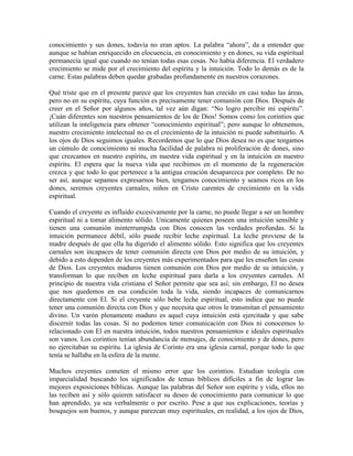 conocimiento y sus dones, todavía no eran aptos. La palabra “ahora”, da a entender que
aunque se habían enriquecido en elocuencia, en conocimiento y en dones, su vida espiritual
permanecía igual que cuando no tenían todas esas cosas. No había diferencia. El verdadero
crecimiento se mide por el crecimiento del espíritu y la intuición. Todo lo demás es de la
carne. Estas palabras deben quedar grabadas profundamente en nuestros corazones.
Qué triste que en el presente parece que los creyentes han crecido en casi todas las áreas,
pero no en su espíritu, cuya función es precisamente tener comunión con Dios. Después de
creer en el Señor por algunos años, tal vez aún digan: “No logro percibir mi espíritu”.
¡Cuán diferentes son nuestros pensamientos de los de Dios! Somos como los corintios que
utilizan la inteligencia para obtener “conocimiento espiritual”; pero aunque lo obtenemos,
nuestro crecimiento intelectual no es el crecimiento de la intuición ni puede substituirlo. A
los ojos de Dios seguimos iguales. Recordemos que lo que Dios desea no es que tengamos
un cúmulo de conocimiento ni mucha facilidad de palabra ni proliferación de dones, sino
que crezcamos en nuestro espíritu, en nuestra vida espiritual y en la intuición en nuestro
espíritu. El espera que la nueva vida que recibimos en el momento de la regeneración
crezca y que todo lo que pertenece a la antigua creación desaparezca por completo. De no
ser así, aunque sepamos expresarnos bien, tengamos conocimiento y seamos ricos en los
dones, seremos creyentes carnales, niños en Cristo carentes de crecimiento en la vida
espiritual.
Cuando el creyente es influido excesivamente por la carne, no puede llegar a ser un hombre
espiritual ni a tomar alimento sólido. Unicamente quienes poseen una intuición sensible y
tienen una comunión ininterrumpida con Dios conocen las verdades profundas. Si la
intuición permanece débil, sólo puede recibir leche espiritual. La leche proviene de la
madre después de que ella ha digerido el alimento sólido. Esto significa que los creyentes
carnales son incapaces de tener comunión directa con Dios por medio de su intuición, y
debido a esto dependen de los creyentes más experimentados para que les enseñen las cosas
de Dios. Los creyentes maduros tienen comunión con Dios por medio de su intuición, y
transforman lo que reciben en leche espiritual para darla a los creyentes carnales. Al
principio de nuestra vida cristiana el Señor permite que sea así; sin embargo, El no desea
que nos quedemos en esa condición toda la vida, siendo incapaces de comunicarnos
directamente con El. Si el creyente sólo bebe leche espiritual, esto indica que no puede
tener una comunión directa con Dios y que necesita que otros le transmitan el pensamiento
divino. Un varón plenamente maduro es aquel cuya intuición está ejercitada y que sabe
discernir todas las cosas. Si no podemos tener comunicación con Dios ni conocemos lo
relacionado con El en nuestra intuición, todos nuestros pensamientos e ideales espirituales
son vanos. Los corintios tenían abundancia de mensajes, de conocimiento y de dones, pero
no ejercitaban su espíritu. La iglesia de Corinto era una iglesia carnal, porque todo lo que
tenía se hallaba en la esfera de la mente.
Muchos creyentes cometen el mismo error que los corintios. Estudian teología con
imparcialidad buscando los significados de temas bíblicos difíciles a fin de lograr las
mejores exposiciones bíblicas. Aunque las palabras del Señor son espíritu y vida, ellos no
las reciben así y sólo quieren satisfacer su deseo de conocimiento para comunicar lo que
han aprendido, ya sea verbalmente o por escrito. Pese a que sus explicaciones, teorías y
bosquejos son buenos, y aunque parezcan muy espirituales, en realidad, a los ojos de Dios,

 