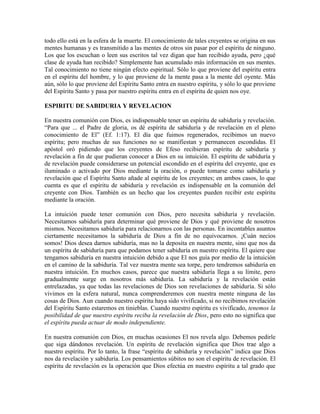 todo ello está en la esfera de la muerte. El conocimiento de tales creyentes se origina en sus
mentes humanas y es transmitido a las mentes de otros sin pasar por el espíritu de ninguno.
Los que los escuchan o leen sus escritos tal vez digan que han recibido ayuda, pero ¿qué
clase de ayuda han recibido? Simplemente han acumulado más información en sus mentes.
Tal conocimiento no tiene ningún efecto espiritual. Sólo lo que proviene del espíritu entra
en el espíritu del hombre, y lo que proviene de la mente pasa a la mente del oyente. Más
aún, sólo lo que proviene del Espíritu Santo entra en nuestro espíritu, y sólo lo que proviene
del Espíritu Santo y pasa por nuestro espíritu entra en el espíritu de quien nos oye.
ESPIRITU DE SABIDURIA Y REVELACION
En nuestra comunión con Dios, es indispensable tener un espíritu de sabiduría y revelación.
“Para que ... el Padre de gloria, os dé espíritu de sabiduría y de revelación en el pleno
conocimiento de El” (Ef. 1:17). El día que fuimos regenerados, recibimos un nuevo
espíritu; pero muchas de sus funciones no se manifiestan y permanecen escondidas. El
apóstol oró pidiendo que los creyentes de Efeso recibieran espíritu de sabiduría y
revelación a fin de que pudieran conocer a Dios en su intuición. El espíritu de sabiduría y
de revelación puede considerarse un potencial escondido en el espíritu del creyente, que es
iluminado o activado por Dios mediante la oración, o puede tomarse como sabiduría y
revelación que el Espíritu Santo añade al espíritu de los creyentes; en ambos casos, lo que
cuenta es que el espíritu de sabiduría y revelación es indispensable en la comunión del
creyente con Dios. También es un hecho que los creyentes pueden recibir este espíritu
mediante la oración.
La intuición puede tener comunión con Dios, pero necesita sabiduría y revelación.
Necesitamos sabiduría para determinar qué proviene de Dios y qué proviene de nosotros
mismos. Necesitamos sabiduría para relacionarnos con las personas. En incontables asuntos
ciertamente necesitamos la sabiduría de Dios a fin de no equivocarnos. ¡Cuán necios
somos! Dios desea darnos sabiduría, mas no la deposita en nuestra mente, sino que nos da
un espíritu de sabiduría para que podamos tener sabiduría en nuestro espíritu. El quiere que
tengamos sabiduría en nuestra intuición debido a que El nos guía por medio de la intuición
en el camino de la sabiduría. Tal vez nuestra mente sea torpe, pero tendremos sabiduría en
nuestra intuición. En muchos casos, parece que nuestra sabiduría llega a su límite, pero
gradualmente surge en nosotros más sabiduría. La sabiduría y la revelación están
entrelazadas, ya que todas las revelaciones de Dios son revelaciones de sabiduría. Si sólo
vivimos en la esfera natural, nunca comprenderemos con nuestra mente ninguna de las
cosas de Dios. Aun cuando nuestro espíritu haya sido vivificado, si no recibimos revelación
del Espíritu Santo estaremos en tinieblas. Cuando nuestro espíritu es vivificado, tenemos la
posibilidad de que nuestro espíritu reciba la revelación de Dios, pero esto no significa que
el espíritu pueda actuar de modo independiente.
En nuestra comunión con Dios, en muchas ocasiones El nos revela algo. Debemos pedirle
que siga dándonos revelación. Un espíritu de revelación significa que Dios trae algo a
nuestro espíritu. Por lo tanto, la frase “espíritu de sabiduría y revelación” indica que Dios
nos da revelación y sabiduría. Los pensamientos súbitos no son el espíritu de revelación. El
espíritu de revelación es la operación que Dios efectúa en nuestro espíritu a tal grado que

 