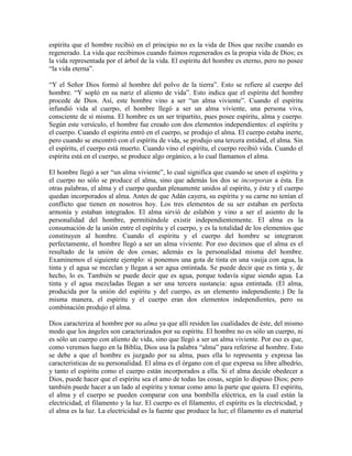 espíritu que el hombre recibió en el principio no es la vida de Dios que recibe cuando es
regenerado. La vida que recibimos cuando fuimos regenerados es la propia vida de Dios; es
la vida representada por el árbol de la vida. El espíritu del hombre es eterno, pero no posee
“la vida eterna”.
“Y el Señor Dios formó al hombre del polvo de la tierra”. Esto se refiere al cuerpo del
hombre. “Y sopló en su nariz el aliento de vida”. Esto indica que el espíritu del hombre
procede de Dios. Así, este hombre vino a ser “un alma viviente”. Cuando el espíritu
infundió vida al cuerpo, el hombre llegó a ser un alma viviente, una persona viva,
consciente de sí misma. El hombre es un ser tripartito, pues posee espíritu, alma y cuerpo.
Según este versículo, el hombre fue creado con dos elementos independientes: el espíritu y
el cuerpo. Cuando el espíritu entró en el cuerpo, se produjo el alma. El cuerpo estaba inerte,
pero cuando se encontró con el espíritu de vida, se produjo una tercera entidad, el alma. Sin
el espíritu, el cuerpo está muerto. Cuando vino el espíritu, el cuerpo recibió vida. Cuando el
espíritu está en el cuerpo, se produce algo orgánico, a lo cual llamamos el alma.
El hombre llegó a ser “un alma viviente”, lo cual significa que cuando se unen el espíritu y
el cuerpo no sólo se produce el alma, sino que además los dos se incorporan a ésta. En
otras palabras, el alma y el cuerpo quedan plenamente unidos al espíritu, y éste y el cuerpo
quedan incorporados al alma. Antes de que Adán cayera, su espíritu y su carne no tenían el
conflicto que tienen en nosotros hoy. Los tres elementos de su ser estaban en perfecta
armonía y estaban integrados. El alma sirvió de eslabón y vino a ser el asiento de la
personalidad del hombre, permitiéndole existir independientemente. El alma es la
consumación de la unión entre el espíritu y el cuerpo, y es la totalidad de los elementos que
constituyen al hombre. Cuando el espíritu y el cuerpo del hombre se integraron
perfectamente, el hombre llegó a ser un alma viviente. Por eso decimos que el alma es el
resultado de la unión de dos cosas; además es la personalidad misma del hombre.
Examinemos el siguiente ejemplo: si ponemos una gota de tinta en una vasija con agua, la
tinta y el agua se mezclan y llegan a ser agua entintada. Se puede decir que es tinta y, de
hecho, lo es. También se puede decir que es agua, porque todavía sigue siendo agua. La
tinta y el agua mezcladas llegan a ser una tercera sustancia: agua entintada. (El alma,
producida por la unión del espíritu y del cuerpo, es un elemento independiente.) De la
misma manera, el espíritu y el cuerpo eran dos elementos independientes, pero su
combinación produjo el alma.
Dios caracteriza al hombre por su alma ya que allí residen las cualidades de éste, del mismo
modo que los ángeles son caracterizados por su espíritu. El hombre no es sólo un cuerpo, ni
es sólo un cuerpo con aliento de vida, sino que llegó a ser un alma viviente. Por eso es que,
como veremos luego en la Biblia, Dios usa la palabra “alma” para referirse al hombre. Esto
se debe a que el hombre es juzgado por su alma, pues ella lo representa y expresa las
características de su personalidad. El alma es el órgano con el que expresa su libre albedrío,
y tanto el espíritu como el cuerpo están incorporados a ella. Si el alma decide obedecer a
Dios, puede hacer que el espíritu sea el amo de todas las cosas, según lo dispuso Dios; pero
también puede hacer a un lado al espíritu y tomar como amo la parte que quiera. El espíritu,
el alma y el cuerpo se pueden comparar con una bombilla eléctrica, en la cual están la
electricidad, el filamento y la luz. El cuerpo es el filamento, el espíritu es la electricidad, y
el alma es la luz. La electricidad es la fuente que produce la luz; el filamento es el material

 