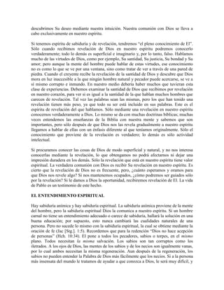 descubrimos Su deseo mediante nuestra intuición. Nuestra comunión con Dios se lleva a
cabo exclusivamente en nuestro espíritu.
Si tenemos espíritu de sabiduría y de revelación, tendremos “el pleno conocimiento de El”.
Sólo cuando recibimos revelación de Dios en nuestro espíritu podremos conocerlo
verdaderamente; todo lo demás es superficial e imaginario y, por lo tanto, falso. Hablamos
mucho de las virtudes de Dios, como por ejemplo, Su santidad, Su justicia, Su bondad y Su
amor; pero aunque la mente del hombre puede hablar de estas virtudes, ese conocimiento
no es como lo que se ve por una ventana, sino como tratar de ver a través de una pared de
piedra. Cuando el creyente recibe la revelación de la santidad de Dios y descubre que Dios
mora en luz inaccesible a la que ningún hombre natural y pecador puede acercarse, se ve a
sí mismo corrupto e inmundo. En nuestro medio debería haber muchos que tuvieran esta
clase de experiencias. Debemos examinar la santidad de Dios que recibimos por revelación
en nuestro corazón, para ver si es igual a la santidad de la que hablan muchos hombres que
carecen de revelación. Tal vez las palabras sean las mismas, pero los que han tenido una
revelación tienen más peso, ya que todo su ser está incluido en sus palabras. Este es el
espíritu de revelación del que hablamos. Sólo mediante una revelación en nuestro espíritu
conocemos verdaderamente a Dios. Lo mismo se da con muchas doctrinas bíblicas; muchas
veces entendemos las enseñanzas de la Biblia con nuestra mente y sabemos que son
importantes, pero sólo después de que Dios nos las revela gradualmente a nuestro espíritu
llegamos a hablar de ellas con un énfasis diferente al que teníamos originalmente. Sólo el
conocimiento que proviene de la revelación es verdadero; lo demás es sólo actividad
intelectual.
Si procuramos conocer las cosas de Dios de modo superficial y natural, y no nos interesa
conocerlas mediante la revelación, lo que obtengamos no podrá afectarnos ni dejar una
impresión duradera en los demás. Sólo la revelación que está en nuestro espíritu tiene valor
espiritual. La verdadera comunión con Dios es recibir Su revelación en nuestro espíritu. Es
cierto que la revelación de Dios no es frecuente, pero, ¿cuánto esperamos y oramos para
que Dios nos revele algo? Si nos mantenemos ocupados, ¿cómo podremos ser guiados sólo
por la revelación? Si le damos a Dios la oportunidad, recibiremos revelación de El. La vida
de Pablo es un testimonio de este hecho.
EL ENTENDIMIENTO ESPIRITUAL
Hay sabiduría anímica y hay sabiduría espiritual. La sabiduría anímica proviene de la mente
del hombre, pero la sabiduría espiritual Dios la comunica a nuestro espíritu. Si un hombre
carnal no tiene un entendimiento adecuado o carece de sabiduría, hallará la solución en una
buena educación; por supuesto, esto nunca cambiará las cualidades naturales de una
persona. Pero no sucede lo mismo con la sabiduría espiritual, la cual se obtiene mediante la
oración de fe (Jac [Stg.]. 1:5). Recordemos que para la redención “Dios no hace acepción
de personas” (Hch. 10:34). El pone a todos los pecadores, sabios o torpes, en el mismo
plano. Todos necesitan la misma salvación. Los sabios son tan corruptos como los
iletrados. A los ojos de Dios, las mentes de los sabios y de los necios son igualmente vanas,
por lo cual ambos necesitan la misma regeneración. Aun después de la regeneración, los
sabios no pueden entender la Palabra de Dios más fácilmente que los necios. Si a la persona
más insensata del mundo le tratamos de ayudar a que conozca a Dios, le será muy difícil, y

 