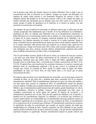 con la persona más sabia del mundo tenemos la misma dificultad. Esto se debe a que el
conocimiento de Dios se discierne en el espíritu. Aunque sus mentes son diferentes, los
espíritus de ambos están muertos y son totalmente incapaces de conocer a Dios. La
sabiduría natural del hombre no le sirve para conocer a Dios ni Su verdad. Sin duda, un
erudito entiende más fácilmente que un iletrado, pero esto sólo ocurre en la esfera de la
mente, porque el grado de ignorancia en la intuición es el mismo en ambos. Los dos
necesitan la resurrección en el espíritu.
Aun después de que el espíritu ha resucitado, no debemos pensar que el sabio, por ser más
versado, progresará más rápidamente que el inculto. Si no hay diferencia en la fidelidad y
obediencia de ellos, no importa cuán diferentes sean en el entendimiento intelectual, no
habrá diferencia en el conocimiento intuitivo de su espíritu. La vieja creación no puede ser
la fuente de la nueva creación. El progreso espiritual depende de la fidelidad y de la
obediencia. Los talentos naturales no ayudar a avanzar en la senda espiritual. Según la
carne, el hombre tiene la oportunidad de ser mejor que otros si tiene talentos naturales. Pero
en el campo espiritual, toda persona tiene que empezar en el mismo lugar, pasar por los
mismos procesos y llegar a la misma meta. Por lo tanto, todo creyente regenerado, aun si es
más inteligente que otros, primero necesita obtener entendimiento espiritual para poder
tener la debida comunicación con Dios. Esto es irremplazable.
“Por lo cual también nosotros, desde el día que lo oímos, no cesamos de orar por vosotros,
y de pedir que seáis llenos del pleno conocimiento de Su voluntad en toda sabiduría e
inteligencia espiritual, para que andéis como es digno del Señor, agradándole en todo,
llevando fruto en toda buena obra, y creciendo por el pleno conocimiento de Dios” (Col.
1:9-10). El apóstol hizo esta oración por los creyentes colosenses, lo cual nos muestra que
debemos tener un entendimiento espiritual a fin de que conocer la voluntad de Dios.
Cuando uno conoce la voluntad de Dios, puede (1) andar como es digno del Señor,
agradándole en todo, (2) llevar fruto en toda buena obra y (3) crecer por el pleno
conocimiento de Dios.
No importa cuán excelente sea el entendimiento de un hombre, eso no basta para conocer la
voluntad de Dios, ya que para ello y también para tener comunión con El se requiere
entendimiento espiritual. Sólo el entendimiento espiritual nos guía a la esfera del espíritu y
nos hace aptos para conocer la voluntad de Dios. El entendimiento carnal nos permite
conocer algunas verdades que se pueden almacenar en la mente, pero que no producen vida.
Debido a que el entendimiento espiritual proviene del espíritu, puede transformar en vida lo
que entendemos. Inclusive la palabra “conocer” está relacionada con Dios, pues el
verdadero conocimiento no existe aparte del espíritu. El espíritu de revelación y el
entendimiento espiritual van a la par. Dios nos dio espíritu de sabiduría y de revelación, y
también nos dio entendimiento espiritual. La sabiduría y la revelación que recibimos en
nuestro espíritu deben ser comprendidas por el entendimiento para que podamos conocer el
verdadero significado de la revelación, que es lo que recibimos de Dios; el entendimiento
es la comprensión de la revelación que recibimos. El entendimiento espiritual nos esclarece
el significado de todos los movimientos que suceden en nuestro espíritu, de modo que
comprendamos la voluntad de Dios. Nuestra comunión con Dios depende de que nuestro
espíritu reciba revelación de El, de que la intuición la capte, y de que nuestro entendimiento
espiritual interprete su significado. Nuestro entendimiento natural no puede realizar esta

 