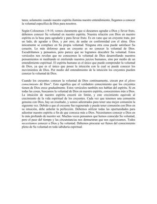 tarea; solamente cuando nuestro espíritu ilumina nuestro entendimiento, llegamos a conocer
la voluntad específica de Dios para nosotros.
Según Colosenses 1:9-10, vemos claramente que si deseamos agradar a Dios y llevar fruto,
debemos conocer Su voluntad en nuestro espíritu. Nuestra relación con Dios en nuestro
espíritu es la base para agradarle y para llevar fruto. Es en vano que un creyente trate, por
un lado, de agradar a Dios, y por otro, de andar en conformidad con el alma. Dios
únicamente se complace en Su propia voluntad. Ninguna otra cosa puede satisfacer Su
corazón. Lo más doloroso para un creyente es no conocer la voluntad de Dios.
Escudriñamos y pensamos, pero parece que no logramos descubrir Su voluntad. Estos
versículos nos revelan que no conocemos la voluntad de Dios desarrollando nuestros
pensamientos ni meditando ni emitiendo nuestros juicios humanos, sino por medio de un
entendimiento espiritual. El espíritu humano es el único que puede comprender la voluntad
de Dios, ya que es el único que posee la intuición con la cual se puede conocer los
movimientos de Dios. Por medio del entendimiento de la intuición los creyentes pueden
conocer la voluntad de Dios.
Cuando los creyentes conocen la voluntad de Dios continuamente, crecen por el pleno
conocimiento de Dios”. Esto significa que el verdadero conocimiento que los creyentes
tienen de Dios crece gradualmente. Estos versículos también nos hablan del espíritu. Si en
todas las cosas, buscamos la voluntad de Dios en nuestro espíritu, conoceremos más a Dios.
La intuición de nuestro espíritu crecerá sin límite, y este crecimiento equivale al
crecimiento de la vida espiritual de los creyentes. Cada vez que tenemos una comunión
genuina con Dios, hay un resultado, y somos adiestrados para tener una mejor comunión la
siguiente vez. Debido a que el creyente fue regenerado y puede tener comunión con Dios en
su intuición, debe anhelar la perfección. Debemos utilizar todas las oportunidades para
adiestrar nuestro espíritu a fin de que conozca más a Dios. Necesitamos conocer a Dios en
lo más profundo de nuestro ser. Muchas veces pensamos que hemos conocido Su voluntad,
pero el paso del tiempo y las circunstancias nos demuestran que nos equivocamos. Todos
necesitamos conocer a Dios y Su voluntad. Debemos procurar ser llenos del conocimiento
pleno de Su voluntad en toda sabiduría espiritual.

 