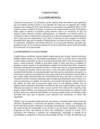 CAPITULO TRES

LA CONCIENCIA
Además de la intuición y la comunión, nuestro espíritu tiene otra función muy importante
que nos muestra nuestros errores y nos reprende, de modo que no tengamos paz cuando
carecemos de la gloria de Dios. Esta función es la conciencia. La santidad de Dios, la cual
rechaza el mal y se deleita en el bien, se expresa en la conciencia del creyente. Si deseamos
andar según el espíritu, no podemos cerrar nuestros oídos a la conciencia, ya que, no
importa cuanto hayamos crecido espiritualmente, es imposible no cometer errores ni
inclinarnos a ellos. La función de la conciencia no se limita a reprendernos cuando hacemos
mal y hacer que nos arrepintamos; si así fuera, su función no sería completa. Si estamos
pensando hacer algo que no agrada al Espíritu Santo, aun antes de que lo llevemos a cabo,
la conciencia, juntamente con nuestra intuición, se levanta para protestar, haciendo que
perdamos la paz. Si los creyentes escuchan la voz de la conciencia, que les habla por medio
de la intuición, no se equivocarán.
LA CONCIENCIA Y LA SALVACION
Cuando éramos incrédulos, nuestro espíritu estaba muerto; por lo tanto, nuestra conciencia
también estaba muerta y no funcionaba normalmente. Esto no significa que la conciencia
no funcionaba en absoluto, ya que la conciencia del pecador opera, pero en una especie de
sopor o sueño profundo. Cuando la conciencia actúa, lo único que hace es condenar al
pecador; no tiene el poder ni la capacidad para conducir los hombres hacia Dios. Aunque la
conciencia del pecador está muerta ante Dios, el Señor desea que la conciencia permanezca
en el corazón del hombre a fin de que lleve a cabo una labor específica. En el espíritu
amortecido del hombre, la conciencia puede hacer más que las otras partes del espíritu. La
muerte de la intuición y la comunión es más severa que la de la conciencia. Esto se debe a
que cuando Adán comió del fruto del conocimiento del bien y del mal, su intuición y su
comunión con Dios murieron totalmente, pero el poder para diferenciar entre lo bueno y lo
malo (la conciencia) se agudizó. La intuición y la comunión del pecador están muertas; no
hay indicio de ellas, pero la conciencia sigue activa en una pequeña medida. Esto no
significa que la conciencia del hombre esté llena de vida, pues según la Biblia, tener vida se
relaciona con poseer la vida de Dios; así que carecer de la vida de Dios significa estar
muerto. Según la Biblia, la conciencia del pecador está muerta porque no contiene la vida
de Dios, pero en la experiencia del hombre, su conciencia puede actuar; sin embargo, dicha
actividad sólo hace que el pecador, cuya intuición esta amortecida, se sienta más
angustiado.
Debido a que la conciencia puede actuar de esta manera, el Espíritu Santo inicia la obra de
salvación despertando la conciencia del pecador. Utiliza los truenos y relámpagos del
monte Sinaí para sacudir e iluminar la conciencia entenebrecida, a fin de que el pecador se
dé cuenta de que ha transgredido la ley de Dios y que no puede responder a las justas
exigencias de Dios, que delante de Dios está condenado y merece la muerte. Si la
conciencia está dispuesta a confesar sus transgresiones, incluyendo el pecado de la
incredulidad, se arrepentirá y buscará la misericordia de Dios. El relato del publicano que

 