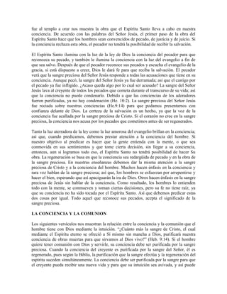 fue al templo a orar nos muestra la obra que el Espíritu Santo lleva a cabo en nuestra
conciencia. De acuerdo con las palabras del Señor Jesús, el primer paso de la obra del
Espíritu Santo hace que los hombres sean convencidos de pecado, de justicia y de juicio. Si
la conciencia rechaza esta obra, el pecador no tendrá la posibilidad de recibir la salvación.
El Espíritu Santo ilumina con la luz de la ley de Dios la conciencia del pecador para que
reconozca su pecado, y también le ilumina la conciencia con la luz del evangelio a fin de
que sea salvo. Después de que el pecador reconoce sus pecados y escucha el evangelio de la
gracia, si está dispuesto a creer, Dios le dará fe para que reciba la salvación. El pecador
verá que la sangre preciosa del Señor Jesús responde a todas las acusaciones que tiene en su
conciencia. Aunque pecó, la sangre del Señor Jesús ya fue derramada; así que el castigo por
el pecado ya fue infligido. ¿Acaso queda algo por lo cual ser acusado? La sangre del Señor
Jesús lava al creyente de todos los pecados que cometa durante el transcurso de su vida; así
que la conciencia no puede condenarlo. Debido a que las conciencias de los adoradores
fueron purificadas, ya no hay condenación (He. 10:2). La sangre preciosa del Señor Jesús
fue rociada sobre nuestras conciencias (He.9:14) para que podamos presentarnos con
confianza delante de Dios. La certeza de la salvación es un hecho, ya que la voz de la
conciencia fue acallada por la sangre preciosa de Cristo. Si el corazón no cree en la sangre
preciosa, la conciencia nos acusa por los pecados que cometimos antes de ser regenerados.
Tanto la luz aterradora de la ley como la luz amorosa del evangelio brillan en la conciencia;
así que, cuando predicamos, debemos prestar atención a la conciencia del hombre. Si
nuestro objetivo al predicar es hacer que la gente entienda con la mente, o que sea
conmovida en sus sentimientos y que tome cierta decisión, sin llegar a su conciencia,
entonces, aun si logramos todo eso, el Espíritu Santo no tendrá posibilidad de hacer Su
obra. La regeneración se basa en que la conciencia sea redargüida de pecado y en la obra de
la sangre preciosa. En nuestras enseñanzas debemos dar la misma atención a la sangre
preciosa de Cristo y a la conciencia del hombre. Muchos hacen énfasis en la conciencia y
rara vez hablan de la sangre preciosa; así que, los hombres se esfuerzan por arrepentirse y
hacer el bien, esperando que así apaciguarán la ira de Dios. Otros hacen énfasis en la sangre
preciosa de Jesús sin hablar de la conciencia. Como resultado, los hombres lo entienden
todo con la mente, se conmueven y toman ciertas decisiones, pero su fe no tiene raíz, ya
que su conciencia no ha sido tocada por el Espíritu Santo. Así que debemos predicar estas
dos cosas por igual. Todo aquel que reconoce sus pecados, acepta el significado de la
sangre preciosa.
LA CONCIENCIA Y LA COMUNION
Los siguientes versículos nos muestran la relación entre la conciencia y la comunión que el
hombre tiene con Dios mediante la intuición. “¿Cuánto más la sangre de Cristo, el cual
mediante el Espíritu eterno se ofreció a Sí mismo sin mancha a Dios, purificará nuestra
conciencia de obras muertas para que sirvamos al Dios vivo?” (Heb. 9:14). Si el hombre
quiere tener comunión con Dios y servirle, su conciencia debe ser purificada por la sangre
preciosa. Cuando la conciencia del creyente es purificada por la sangre del Señor, él es
regenerado, pues según la Biblia, la purificación que la sangre efectúa y la regeneración del
espíritu suceden simultáneamente. La conciencia debe ser purificada por la sangre para que
el creyente pueda recibir una nueva vida y para que su intuición sea avivada, y así puede

 