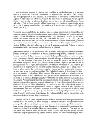 La conciencia nos muestra si estamos bien con Dios y con los hombres, y si nuestros
hechos, pensamientos y palabras concuerdan con la voluntad de Dios y con Cristo. Siempre
que haya progreso en la vida cristiana, el testimonio de la conciencia y el testimonio del
Espíritu Santo serán casi idénticos. Cuando la conciencia es controlada por el Espíritu
Santo, se vuelve cada vez más sensible, hasta que su voz se une a la voz del Espíritu Santo.
Además, el Espíritu Santo también habla a los creyentes por medio de la conciencia. A esto
se refería el apóstol cuando dijo: “Mi conciencia da testimonio conmigo en el Espíritu
Santo” (Ro. 9:1).
Si nuestra conciencia testifica que estamos mal, es porque estamos mal. Si nos condena por
nuestros pecados, debemos inmediatamente arrepentirnos. Sin duda, no podemos encubrir
nuestro pecado ni sobornar nuestra conciencia. “Pues si nuestro corazón nos reprende,
mayor que nuestro corazón es Dios, y El sabe todas las cosas” (1 Jn. 3:20). ¿No nos
censurará Dios mucho más? La voz de la conciencia nos dice que estamos mal, y todo lo
que nuestra conciencia condena, también Dios lo condena. Por ningún motivo puede la
justicia de Dios estar por debajo de la norma de nuestra conciencia. Así que si nuestra
conciencia nos dice que estamos mal, ciertamente lo estamos.
¿Qué debemos hacer al ver que estamos mal? Si aún no hemos pecado debemos detenernos
para no hacerlo; y si ya cometimos el pecado, debemos arrepentirnos, confesarlo y acudir a
la sangre preciosa de Jesús para que nos limpie. Es lamentable que los creyentes no tengan
estas experiencias. Cuando la conciencia los reprende, piensan en sobornarla para acallar su
voz. En esta situación, el creyente tiene dos opciones. La primera es discutir con la
conciencia, arguyendo razones que justifiquen sus acciones. Suponen que todo lo que se
puede justificar con la lógica debe de estar de acuerdo con la voluntad de Dios. Piensan que
la conciencia lo aceptará, ya que no saben que la conciencia, al igual que la intuición, no se
basa en el raciocinio. La conciencia conoce la voluntad de Dios mediante la intuición, y
rechaza todo lo que no sea la voluntad de Dios. Sólo habla a favor de la voluntad de Dios y
no le interesan las explicaciones. El creyente no debe basarse en el raciocinio ni conducirse
según con lo que le parece razonable, sino que debe hacer la voluntad de Dios que le es
revelada en la intuición. Siempre que el creyente se rebela contra la intuición, su conciencia
lo condena. Aunque las explicaciones satisfagan la mente, no satisfacen a la conciencia. Si
la conciencia condena algo, no aceptará aclaraciones ni cesará de condenarlo hasta que sea
eliminado delante de Dios. Al principio, la conciencia sólo da testimonio de lo que es
bueno y de lo que es malo; pero después de que el creyente crece en la vida espiritual, la
conciencia no sólo dará testimonio de lo que es correcto y de lo que es incorrecto, sino
también de lo que es de Dios y lo que no procede de El. Aunque haya muchas cosas que
para el hombre son buenas, la conciencia las rechaza debido a que no se originan en la
revelación de Dios, sino en el creyente mismo.
La segunda opción es que el creyente tratará de hacer muchas otras cosas para enmudecer
la conciencia. Por un lado, no desea obedecer la voz de la conciencia ni seguir su dirección
para agradar a Dios; por otro, teme ser censurado por la conciencia que lo incomoda y lo
hace sentirse miserable. Así que, piensa hacer buenas obras para encubrir su condenación e
intenta reemplazar la voluntad de Dios con buenas obras. No se somete a Dios y piensa que
sus obras están al nivel de lo que Dios ha dicho, y quizá sean mejores ya que son más
hermosas, amplias, provechosas y de más impacto. Estima sus obras como lo mejor. Pero a

 