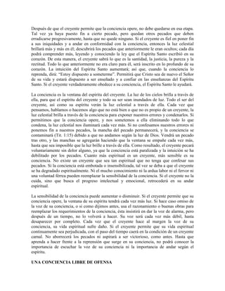 Después de que el creyente permite que la conciencia opere, no debe quedarse en esa etapa.
Tal vez ya haya puesto fin a cierto pecado, pero quedan otros pecados que deben
erradicarse progresivamente, hasta que no quede ninguno. Si el creyente es fiel en poner fin
a sus iniquidades y a andar en conformidad con la conciencia, entonces la luz celestial
brillará más y más en él; descubrirá los pecados que anteriormente le eran ocultos; cada día
podrá comprender más, leyendo y conociendo la ley que el Espíritu Santo escribió en su
corazón. De esta manera, el creyente sabrá lo que es la santidad, la justicia, la pureza y la
rectitud. Todo lo que anteriormente no era claro para él, será inscrito en lo profundo de su
corazón. La intuición del Espíritu Santo aumentará; así que, cuando la conciencia lo
reprenda, dirá: “Estoy dispuesto a someterme”. Permitirá que Cristo sea de nuevo el Señor
de su vida y estará dispuesto a ser enseñado y a confiar en las enseñanzas del Espíritu
Santo. Si el creyente verdaderamente obedece a su conciencia, el Espíritu Santo le ayudará.
La conciencia es la ventana del espíritu del creyente. La luz de los cielos brilla a través de
ella, para que el espíritu del creyente y todo su ser sean inundados de luz. Todo el ser del
creyente, así como su espíritu verán la luz celestial a través de ella. Cada vez que
pensamos, hablamos o hacemos algo que no está bien o que no es propio de un creyente, la
luz celestial brilla a través de la conciencia para exponer nuestros errores y condenarlos. Si
permitimos que la conciencia opere, y nos sometemos a ella eliminando todo lo que
condena, la luz celestial nos iluminará cada vez más. Si no confesamos nuestros errores ni
ponemos fin a nuestros pecados, la mancha del pecado permanecerá, y la conciencia se
contaminará (Tit. 1:15) debido a que no andamos según la luz de Dios. Vendrá un pecado
tras otro, y las manchas se agregarán haciendo que la ventana se empañe cada vez más,
hasta que sea imposible que la luz brille a través de ella. Como resultado, el creyente pecará
voluntariamente sin dolor alguno, ya que la conciencia está paralizada y la intuición se ha
debilitado por los pecados. Cuanto más espiritual es un creyente, más sensible es su
conciencia. No existe un creyente que sea tan espiritual que no tenga que confesar sus
pecados. Si la conciencia está embotada o insensibilizada, tal vez se deba a que el creyente
se ha degradado espiritualmente. Ni el mucho conocimiento ni la ardua labor ni el fervor ni
una voluntad férrea pueden reemplazar la sensibilidad de la conciencia. Si el creyente no la
cuida, sino que busca el progreso intelectual y emocional, retrocederá en su andar
espiritual.
La sensibilidad de la conciencia puede aumentar o disminuir. Si el creyente permite que su
conciencia opere, la ventana de su espíritu tendrá cada vez más luz. Si hace caso omiso de
la voz de su conciencia, o si como dijimos antes, usa el razonamiento o buenas obras para
reemplazar los requerimientos de la conciencia, ésta insistirá en dar la voz de alarma, pero
después de un tiempo, no lo volverá a hacer. Su voz será cada vez más débil, hasta
desaparecer por completo. Cada vez que el creyente hace al margen la voz de su
conciencia, su vida espiritual sufre daño. Si el creyente permite que su vida espiritual
continuamente sea perjudicada, con el paso del tiempo caerá en la condición de un creyente
carnal. No aborrecerá los pecados ni aspirará a ser victorioso, como antes. Hasta que
aprenda a hacer frente a la reprensión que surge en su conciencia, no podrá conocer la
importancia de escuchar la voz de su conciencia ni la importancia de andar según el
espíritu.
UNA CONCIENCIA LIBRE DE OFENSA

 