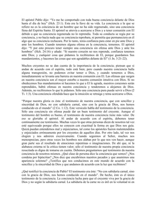 El apóstol Pablo dijo: “Yo me he comportado con toda buena conciencia delante de Dios
hasta el día de hoy” (Hch. 23:1). Esta era la llave de su vida. La conciencia a la que se
refiere no es la conciencia de un hombre que no ha sido regenerado, sino una conciencia
llena del Espíritu Santo. El apóstol se atrevía a acercarse a Dios y a tener comunión con El
debido a que su conciencia regenerada no lo reprendía. Toda su conducta se regía por su
conciencia, y no hacía nada que su conciencia reprobara, ni permitía que permaneciera en él
algo que su conciencia rechazara. Por lo tanto, tenía confianza para estar en pie ante Dios y
ante los hombres. Cuando tenemos alguna ofensa en la conciencia, tememos. El apóstol
dijo: “Y por esto procuro tener siempre una conciencia sin ofensa ante Dios y ante los
hombres” (Hch. 24:16) y añade: “Si nuestro corazón no nos reprende, confianza tenemos
ante Dios; y cualquier cosa que pidamos la recibiremos de El, porque guardamos Sus
mandamientos, y hacemos las cosas que son agradables delante de El” (1 Jn. 3:21-22).
Muchos creyentes no se dan cuenta de la importancia de la conciencia; piensan que si
andan de acuerdo con el espíritu, todo está bien; pero cuando nuestra conciencia halla
alguna transgresión, no podemos evitar temer a Dios, y cuando tememos a Dios,
inmediatamente se levanta una barrera en nuestra comunión con El. Las ofensas que surgen
en nuestra conciencia son el mayor estorbo a nuestra comunión intuitiva con Dios. Si no
obedecemos Sus mandamientos ni hacemos lo que a El le agrada, nuestros corazones serán
reprendidos, habrá ofensas en nuestra conciencia y tenderemos a alejarnos de Dios.
Además, no recibiremos lo que le pidamos. Sólo una conciencia pura puede servir a Dios (2
Ti. 1:3). Una conciencia ofendida hace que la intuición se retraiga y tema acercarse a Dios.
“Porque nuestra gloria es ésta: el testimonio de nuestra conciencia, que con sencillez y
sinceridad de Dios, no con sabiduría carnal, sino con la gracia de Dios, nos hemos
conducido en el mundo” (2 Co. 1:12). Este versículo habla del testimonio de la conciencia.
Sólo una conciencia sin ofensa puede dar un buen testimonio del creyente. Aunque el
testimonio del hombre es bueno, el testimonio de nuestra conciencia tiene más valor. De
eso se gloriaba el apóstol. Al andar de acuerdo con el espíritu, debemos tener
continuamente ese testimonio. Muchas veces lo que otras personas dicen de nosotros tal vez
esté equivocado porque ellos no conocen con exactitud la forma en que Dios nos guía.
Quizá puedan entendernos mal y enjuiciarnos, tal como los apóstoles fueron malentendidos
y enjuiciados erróneamente por los creyentes de aquellos días. Por otro lado, tal vez nos
elogien y nos admiren excesivamente. Cuando seguimos al Señor, muchos nos
menosprecian, pero otras veces los hombres nos alaban por lo que nos ven hacer, aunque
gran parte sea el resultado de emociones repentinas o imaginaciones. De ahí que, ni la
alabanza externa ni la crítica tienen valor; sólo el testimonio de nuestra propia conciencia
resucitada es digna de tomarse en cuenta. Debemos preguntarnos qué testimonio da nuestra
conciencia de nosotros mismos. ¿Qué clase de persona dice la conciencia que somos? ¿Nos
condena por hipócritas? ¿Nos dice que encubrimos nuestros pecados y que asumimos una
apariencia solemne? ¿Testifica que nos conducimos en este mundo de acuerdo con la
sencillez y la sinceridad de Dios y que andamos de acuerdo con la luz que recibimos?
¿Qué testificó la conciencia de Pablo? El testimonio era éste: “No con sabiduría carnal, sino
con la gracia de Dios, nos hemos conducido en el mundo”. De hecho, éste es el único
testimonio de la conciencia. La conciencia lucha para que el creyente viva por la gracia de
Dios y no según la sabiduría carnal. La sabiduría de la carne no es útil en la voluntad ni en

 