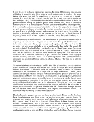la obra de Dios ni en la vida espiritual del creyente. La mente del hombre no tiene ninguna
utilidad en la comunión con Dios; inclusive en el contacto entre el hombre y las cosas
físicas, ella ocupa una posición subordinada. La conducta del creyente en el mundo,
depende de la gracia de Dios. La gracia significa que Dios lo hace todo y que el hombre no
hace nada (Ro. 11:6). Sólo cuando el creyente vive dependiendo totalmente de Dios, sin
permitirse iniciar nada y sin permitir que su mente domine nada, puede la conciencia
testificar que vive en el mundo según la sencillez y la sinceridad de Dios. En otras palabras,
la conciencia obra unánimemente con la intuición y sólo testifica y aprueba la conducta del
creyente que concuerda con la intuición. La conducta contraria a la intuición, aunque esté
de acuerdo con la sabiduría humana, será censurada por la conciencia. En realidad, la
conciencia no aprueba nada que no sea revelado por la intuición. La intuición guía al
creyente, y la conciencia lo insta a obedecer la intuición cuando el creyente desobedece.
Una conciencia sin ofensa delante de Dios da testimonio de que Dios se complace con el
creyente y de que no existe ninguna separación entre Dios y él. Tal testimonio es
indispensable para una vida que se conduce en el espíritu. Esta debe ser la meta del
creyente; y no debe estar satisfecho si no la ha alcanzado. Esta es la vida normal del
creyente. Así vivió el apóstol Pablo, y hoy ésa debe ser la vida de los creyentes. Enoc tenía
una conciencia libre de contaminación, y él sabía que complacía a Dios. El testimonio de
que Dios se complace con nosotros puede ayudarnos a progresar, pero debemos ser
cautelosos; de lo contrario, exaltaremos el yo, pensando que podemos hacer algo por
nosotros mismos y complacer a Dios. Toda la gloria le pertenece a El. Debemos animarnos
a mantener una conciencia libre de ofensa. En tal caso, debemos velar para que la carne no
intervenga.
Si nuestra conciencia constantemente testifica que Dios se complace, entonces, cuando
desafortunadamente caigamos, confiaremos más en que la sangre del Señor Jesús nos
limpiará nuevamente. Si deseamos tener una conciencia libre de ofensa, no debemos
separarnos ni por un momento de la sangre que nos limpia eternamente. Además, jamás
debemos olvidar que debemos confesar continuamente nuestros pecados, confiando en la
sangre preciosa de Cristo, pues aunque tal vez no caigamos en grandes pecados, en asuntos
pequeños continuamente damos oportunidad a que la conciencia se ofenda. Debido a que
nuestra naturaleza es pecaminosa y sus obras nos son ocultas, tenemos que esperar que
nuestra vida espiritual madure para poder discernirlas. Hay muchas cosas que ahora
consideramos pecaminosas, que anteriormente nos parecían inofensivas. De no ser por la
sangre preciosa que quita todo pecado, no tendríamos paz. Una vez que la sangre preciosa
ha sido rociada sobre nuestra conciencia, nos limpiará continuamente debido a la
intercesión del Señor Jesús y la vida eterna que nos dio.
El apóstol nos dice que procura tener una buena conciencia ante Dios y ante los hombres.
Estas dos direcciones, ante Dios y ante los hombres, están estrechamente ligadas. Si
deseamos tener una conciencia sin ofensa ante los hombres, primero debemos tenerla ante
Dios, porque cuando la conciencia tiene una ofensa delante de Dios, la tiene ante los
hombres. En consecuencia, todo el que anhela vivir una vida espiritual, debe procurar
continuamente tener una buena conciencia delante de Dios (1 P. 3:21). Esto no significa
que nuestra condición ante los hombres no sea importante, ya dijimos que debemos tener
una buena conciencia no sólo ante Dios, sino también ante los hombres. Muchas cosas son

 