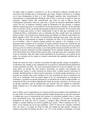 Al andar según el espíritu y escuchar la voz de la conciencia, debemos recordar que la
conciencia está limitada por el conocimiento que tenga. Nuestra conciencia es el órgano
con el que distinguimos el bien y el mal. Distinguir significa tener conocimiento. El
conocimiento o la capacidad para distinguir entre el bien y el mal no es igual en todos los
creyentes. Algunos tienen más conocimiento que otros, lo cual se debe a que las
circunstancias personales varían en cada caso, y quizás las lecciones aprendidas también
varíen. Por eso, no podemos medirnos según los parámetros de otra persona, y tampoco
debemos esperar que otros vivan conforme a la luz que nosotros recibimos. En la comunión
entre el creyente y Dios, un pecado desconocido no afecta la comunión. Si el creyente anda
según la norma que conoce, es decir, obedeciendo lo que él sabe que concuerda con la
voluntad de Dios y rechazando lo que es rechazado por Dios, puede tener una comunión
plena con Dios. Un creyente joven siempre piensa que debido a su falta de conocimiento no
puede agradar a Dios. Por un lado, el conocimiento espiritual tiene gran valor, pero por
otro, la falta de conocimiento no impide la comunión con Dios. En la comunión de Dios
con el hombre, a Dios le interesa nuestra actitud con respecto a Su voluntad, y no le
preocupa cuánto sepamos de Su voluntad. Si nuestra actitud es buscar Su voluntad de una
manera sincera, y si deseamos verdaderamente llevarla a cabo, la presencia de los pecados
de los que aún no estamos conscientes, no nos hará perder nuestra comunión con Dios ni la
limitará. Si nuestra comunión con Dios dependiera de Su santidad, ninguno de los santos
más sobresalientes de la historia hasta nuestros días, sería apto para tener comunión con El
ni por un momento. Mas aún, todos serían expulsados de Su presencia y de la gloria de Su
poder. Los pecados de los cuales no estamos conscientes han quedado cubiertos por Su
sangre preciosa.
Desde otro punto de vista, si estamos conscientes de algún pecado, aunque sea pequeño, y
lo toleramos aun cuando ya fue condenado por la conciencia, automáticamente perderemos
nuestra comunión con Dios. Así como una pequeña basura en el ojo nos impide ver y nos
causa dolor, un pecado del cual estemos conscientes, no importa cuán pequeño sea,
impedirá que veamos el rostro sonriente de nuestro Dios. Cuando nuestra conciencia es
acusada, inmediatamente se afecta nuestra comunión. Un pecado puede permanecer con el
creyente por muchos años, pero mientras él no esté consciente de ello, la comunión con
Dios no se interrumpe. Pero tan pronto llegue la luz (el conocimiento), la conciencia lo
condenará; y mientras ese pecado permanezca, la comunión de ese día se habrá perdido. La
comunión de Dios con nosotros depende del estado de nuestra conciencia. Si creemos que
un pecado específico, que ha permanecido por muchos años sin impedir la comunión,
puede continuar así y no causar daño, nos engañamos a nosotros mismos y somos muy
necios.
Esto se debe a que la capacidad que la conciencia tiene para condenar está supeditada a la
luz que recibe. La conciencia no puede condenar ningún pecado que no sepa que es pecado.
A medida que crece el conocimiento del creyente, su conciencia también crece; y cuanto
más conocimiento tiene, más pecados condena su conciencia. El creyente no tiene que
arrepentirse de nada que aún no conozca, y tampoco debe esforzarse por descubrirlo,
siempre y cuando obedezca sin reservas aquello que conoce. “Pero si andamos en luz”, es
decir, si nos regimos por la luz que recibimos, “como El está en luz, tenemos comunión
unos con otros, y la sangre de Jesús Su Hijo nos limpia de todo pecado” (aunque no
estemos conscientes de muchos de ellos, 1 Jn. 1:7). La luz de Dios es ilimitada, y El anda

 