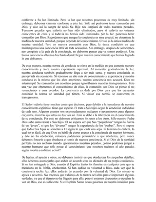 conforme a Su luz ilimitada. Pero la luz que nosotros poseemos es muy limitada; sin
embargo, debemos caminar conforme a esta luz. Sólo así podremos tener comunión con
Dios, y sólo así la sangre de Jesús Su Hijo nos limpiará de todos nuestros pecados.
Tenemos pecados que todavía no han sido eliminados, pero si todavía no estamos
conscientes de ellos y si todavía no hemos sido iluminados por la luz, podemos tener
comunión con Dios. Recordemos que aunque la conciencia es muy crucial, no determina la
medida de nuestra santidad, porque depende del conocimiento. Cristo es la única medida de
nuestra santidad. Pero en nuestra comunión con Dios, la única condición es que
mantengamos una conciencia libre de toda acusación. Sin embargo, después de someternos
por completo a la guía de la conciencia, no debemos pensar que ya somos perfectos. Una
buena conciencia sólo nos dice hasta donde llegue nuestro conocimiento que hemos logrado
lo que debíamos.
De esta manera, nuestra norma de conducta se eleva en la medida en que aumenta nuestro
conocimiento y crece nuestra experiencia espiritual. Al aumentar gradualmente la luz,
nuestra conducta también gradualmente llega a ser más santa, y nuestra conciencia es
preservada sin acusación. Si tenemos un año más de conocimiento y experiencia y nuestra
conducta es la misma que los años anteriores, nuestra conciencia nos acusará. Dios no
interrumpió Su comunión con nosotros porque ignorábamos nuestras transgresiones. Pero
una vez que obtenemos el conocimiento de ellas, la comunión con Dios se pierde si no
renunciamos a esos pecados. La conciencia es dada por Dios para que los creyentes
conozcan la norma de santidad que tienen. Si violan esa norma, se convierten en
transgresores.
El Señor todavía tiene muchas cosas que decirnos, pero debido a la inmadurez de nuestro
conocimiento espiritual, tiene que esperar. El trata a Sus hijos según la condición individual
de cada uno. Algunos asuntos son extremadamente malignos y pecaminosos para algunos
creyentes, mientras que otros no los ven así. Esto se debe a la diferencia en el conocimiento
de su conciencia. Por esto no debemos criticarnos los unos a los otros. Sólo nuestro Padre
Dios sabe cómo tratar a Sus hijos. El no espera ver que Sus “pequeñitos” tengan la fuerza
de un “joven”, ni que los “jóvenes” tengan la experiencia de los “padres”. Pero sí espera
que todos Sus hijos se sometan a El según lo que cada uno sepa. Si tenemos la certeza, lo
cual no es fácil, de que Dios ya habló de cierto asunto a la conciencia de nuestro hermano,
y éste no ha obedecido, entonces podríamos persuadirle a que obedezca, pero nunca
debemos forzarlo a que obedezca el sentir de nuestra conciencia. Si el Dios de la santidad
perfecta no nos rechazó cuando ignorábamos nuestros pecados, ¿cómo podemos juzgar a
nuestro hermano que sólo posee el conocimiento que nosotros tuvimos el año pasado,
según nuestra condición actual?
De hecho, al ayudar a otros, no debemos insistir en que obedezcan los pequeños detalles;
sólo debemos aconsejarles que anden de acuerdo con los dictados de su propia conciencia.
Si se han entregado a Dios, cuando el Espíritu Santo los ilumine en cualquier cosa que se
menciona en la Biblia, obedecerán. Si han cedido su voluntad a Dios, cada vez que la
conciencia reciba luz, ellos andarán de acuerdo con la voluntad de Dios. Lo mismo se
aplica a nosotros. No tenemos que valernos de la fuerza del alma para comprender algunas
verdades, ya que el tiempo no ha llegado para ello, pero si estamos dispuestos a escuchar la
voz de Dios, eso es suficiente. Si el Espíritu Santo desea guiarnos en nuestra intuición para

 