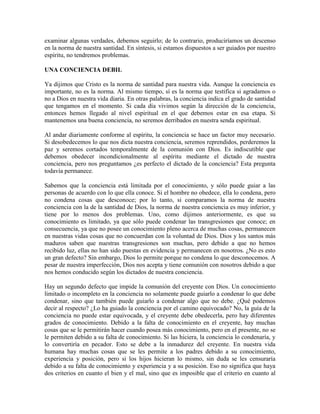 examinar algunas verdades, debemos seguirlo; de lo contrario, produciríamos un descenso
en la norma de nuestra santidad. En síntesis, si estamos dispuestos a ser guiados por nuestro
espíritu, no tendremos problemas.
UNA CONCIENCIA DEBIL
Ya dijimos que Cristo es la norma de santidad para nuestra vida. Aunque la conciencia es
importante, no es la norma. Al mismo tiempo, sí es la norma que testifica si agradamos o
no a Dios en nuestra vida diaria. En otras palabras, la conciencia indica el grado de santidad
que tengamos en el momento. Si cada día vivimos según la dirección de la conciencia,
entonces hemos llegado al nivel espiritual en el que debemos estar en esa etapa. Si
mantenemos una buena conciencia, no seremos derribados en nuestra senda espiritual.
Al andar diariamente conforme al espíritu, la conciencia se hace un factor muy necesario.
Si desobedecemos lo que nos dicta nuestra conciencia, seremos reprendidos, perderemos la
paz y seremos cortados temporalmente de la comunión con Dios. Es indiscutible que
debemos obedecer incondicionalmente al espíritu mediante el dictado de nuestra
conciencia, pero nos preguntamos ¿es perfecto el dictado de la conciencia? Esta pregunta
todavía permanece.
Sabemos que la conciencia está limitada por el conocimiento, y sólo puede guiar a las
personas de acuerdo con lo que ella conoce. Si el hombre no obedece, ella lo condena, pero
no condena cosas que desconoce; por lo tanto, si comparamos la norma de nuestra
conciencia con la de la santidad de Dios, la norma de nuestra conciencia es muy inferior, y
tiene por lo menos dos problemas. Uno, como dijimos anteriormente, es que su
conocimiento es limitado, ya que sólo puede condenar las transgresiones que conoce; en
consecuencia, ya que no posee un conocimiento pleno acerca de muchas cosas, permanecen
en nuestras vidas cosas que no concuerdan con la voluntad de Dios. Dios y los santos más
maduros saben que nuestras transgresiones son muchas, pero debido a que no hemos
recibido luz, ellas no han sido puestas en evidencia y permanecen en nosotros. ¿No es esto
un gran defecto? Sin embargo, Dios lo permite porque no condena lo que desconocemos. A
pesar de nuestra imperfección, Dios nos acepta y tiene comunión con nosotros debido a que
nos hemos conducido según los dictados de nuestra conciencia.
Hay un segundo defecto que impide la comunión del creyente con Dios. Un conocimiento
limitado o incompleto en la conciencia no solamente puede guiarlo a condenar lo que debe
condenar, sino que también puede guiarlo a condenar algo que no debe. ¿Qué podemos
decir al respecto? ¿Lo ha guiado la conciencia por el camino equivocado? No, la guía de la
conciencia no puede estar equivocada, y el creyente debe obedecerla, pero hay diferentes
grados de conocimiento. Debido a la falta de conocimiento en el creyente, hay muchas
cosas que se le permitirán hacer cuando posea más conocimiento, pero en el presente, no se
le permiten debido a su falta de conocimiento. Si las hiciera, la conciencia lo condenaría, y
lo convertiría en pecador. Esto se debe a la inmadurez del creyente. En nuestra vida
humana hay muchas cosas que se les permite a los padres debido a su conocimiento,
experiencia y posición, pero si los hijos hicieran lo mismo, sin duda se les censuraría
debido a su falta de conocimiento y experiencia y a su posición. Eso no significa que haya
dos criterios en cuanto el bien y el mal, sino que es imposible que el criterio en cuanto al

 