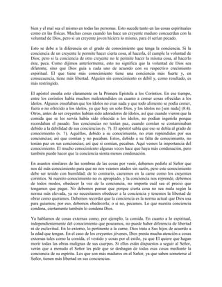 bien y el mal sea el mismo en todas las personas. Esto sucede tanto en las cosas espirituales
como en las físicas. Muchas cosas cuando las hace un creyente maduro concuerdan con la
voluntad de Dios, pero si un creyente joven hiciera lo mismo, para él serían pecado.
Esto se debe a la diferencia en el grado de conocimiento que tenga la conciencia. Si la
conciencia de un creyente le permite hacer cierta cosa, al hacerla, él cumple la voluntad de
Dios; pero si la conciencia de otro creyente no le permite hacer la misma cosa, al hacerlo
éste, peca. Como dijimos anteriormente, esto no significa que la voluntad de Dios sea
diferente, sino que Dios guía a cada uno de acuerdo con su respectivo crecimiento
espiritual. El que tiene más conocimiento tiene una conciencia más fuerte y, en
consecuencia, tiene más libertad. Alguien sin conocimiento es débil y, como resultado, es
más restringido.
El apóstol enseña esto claramente en la Primera Epístola a los Corintios. En ese tiempo,
entre los corintios había muchos malentendidos en cuanto a comer cosas ofrecidas a los
ídolos. Algunos enseñaban que los ídolos no eran nada y que todo alimento se podía comer,
fuera o no ofrecido a los ídolos, ya que hay un solo Dios, y los ídolos no [son nada] (8:4).
Otros, antes de ser creyentes habían sido adoradores de ídolos, así que cuando vieron que la
comida que se les servía había sido ofrecida a los ídolos, no podían ingerirla porque
recordaban el pasado. Sus conciencias no tenían paz, cuando comían se contaminaban
debido a la debilidad de sus conciencias (v. 7). El apóstol sabía que eso se debía al grado de
conocimiento (v. 7). Aquéllos, debido a su conocimiento, no eran reprendidos por sus
conciencias; así que comían y no pecaban. Estos, debido a su falta de conocimiento, no
tenían paz en sus conciencias; así que si comían, pecaban. Aquí vemos la importancia del
conocimiento. El mucho conocimiento algunas veces hace que haya más condenación, pero
también puede hacer que la conciencia sienta menos condenación.
En asuntos similares de las sombras de las cosas por venir, debemos pedirle al Señor que
nos dé más conocimiento para que no nos veamos atados sin razón, pero este conocimiento
debe ser tenido con humildad; de lo contrario, caeremos en la carne como los creyentes
corintios. Si nuestro conocimiento no es apropiado, y la conciencia nos reprende, debemos
de todos modos, obedecer la voz de la conciencia, no importa cuál sea el precio que
tengamos que pagar. No debemos pensar que porque cierta cosa no sea mala según la
norma más elevada, ya no necesitamos obedecer a la conciencia y tenemos la libertad de
obrar como queramos. Debemos recordar que la conciencia es la norma actual que Dios usa
para guiarnos; por eso, debemos obedecerla; o si no, pecamos. Lo que nuestra conciencia
condena, ciertamente también lo condena Dios.
Ya hablamos de cosas externas como, por ejemplo, la comida. En cuanto a lo espiritual,
independientemente del conocimiento que poseamos, no puede haber diferencia de libertad
ni de esclavitud. En lo externo, lo pertinente a la carne, Dios trata a Sus hijos de acuerdo a
la edad que tengan. En el caso de los creyentes jóvenes, Dios presta mucha atención a cosas
externas tales como la comida, el vestido y cosas por el estilo, ya que El quiere que hagan
morir todas las obras malignas de sus cuerpos. Si ellos están dispuestos a seguir al Señor,
verán que a menudo el Señor les pide que se deshagan de todas esas cosas mediante la
conciencia de su espíritu. Los que son más maduros en el Señor, ya que saben someterse al
Señor, tienen más libertad en sus conciencias.

 