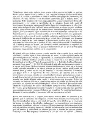 Sin embargo, los creyentes maduros tienen un gran peligro: sus conciencias tal vez sean tan
fuertes que se pueden enfriar y endurecer. Los creyentes inmaduros que buscan al Señor
con todo su corazón se someterán al Señor en muchas cosas porque su conciencia y su
intuición son muy sensibles y son fácilmente conmovidas por el Espíritu Santo. La
conciencia de los creyentes más viejos se pueden enfriar y endurecer por tener demasiado
conocimiento y por perder la sensibilidad de su intuición. Hacen todo según el
conocimiento de su mente; parece que el Espíritu Santo casi no puede operar en ellos. Esto
es un golpe fatal para la vida espiritual, puesto que hace que la vida del creyente pierda su
frescura y que todo se envejezca. No importa cuanto conocimiento poseamos, no debemos
seguirlo, sino que debemos seguir a la intuición de nuestro espíritu (la conciencia). Si no
hacemos caso de lo que la conciencia condena a través de la intuición, sino que nuestro
conocimiento es la norma de nuestra conducta, andaremos según la carne. Muchas veces,
de acuerdo con la verdad que conocemos, se nos permite hacer cierta cosa, pero si nuestra
conciencia pierde la paz, ¿qué haremos? Si la conciencia condena algo, se debe a que
aquello no está de acuerdo con la voluntad de Dios, aunque concuerde con el conocimiento
de la mente y aunque sea bueno. Con frecuencia, nuestro conocimiento es adquirido de
acuerdo con el intelecto, y no es la revelación de la intuición. De ahí que el dictado de la
conciencia puede entrar en conflicto con el conocimiento.
El apóstol sabía que si el creyente no prestaba atención a la reprensión de su conciencia
debilitada y andaba según el conocimiento de su mente, su vida espiritual podía ser
gravemente perjudicada. “Porque si alguno te ve a ti, que tienes conocimiento, reclinado a
la mesa en un templo de ídolos, ¿no será animada su conciencia, si él es débil, a comer de
lo sacrificado a los ídolos? Y por el conocimiento tuyo, es destruido el débil, el hermano
por quien Cristo murió” (1 Co. 8:10-11). Esto está dirigido a los que tienen conocimiento y
a los que no lo tienen. Si el creyente que no tiene conocimiento ve a uno que sí lo tiene
comer sacrificios ofrecidos a los ídolos, pensará que si ese creyente puede comer, él
también puede, y comerá. En ese caso, no obedecerá la voz de su conciencia, lo cual hace
que peque. Este es el significado de estos versículos. Un creyente que no tiene
conocimiento sólo puede entender con su mente el conocimiento que su hermano posee, y
si anda de acuerdo con este conocimiento, pasando por alto su conciencia, pecará. Debemos
recordar que jamás debemos andar según el conocimiento que tengamos. Todos los
creyentes, no importa cuál sea su conocimiento, deben ser guiados por la intuición y la
conciencia del espíritu. Su conocimiento puede afectar su conciencia, pero él sólo debe
obedecer a su conciencia. En cuando a la conducta, a Dios le interesa más la obediencia a
Su voluntad que el buen comportamiento. Escuchar la voz de nuestra conciencia garantiza
que nuestra consagración y nuestra obediencia son verdaderas. Por medio de la conciencia,
Dios sabe si nuestra prioridad es someternos a El, o si tenemos otros motivos.
Existe otro asunto al cual el creyente debe prestar atención. Debe ser cauteloso y no
permitir que su conciencia sea bloqueada. Muchas veces nuestra conciencia pierde su
función normal debido a que ha sido sitiada por algo. Se enfría debido a que la conciencia
de los que nos rodean se ha enfriado y endurecido, y sus razonamientos, conversaciones,
enseñanzas, persuasiones influyen en nosotros. Debemos cuidarnos de los maestros cuyas
conciencias se han enfriado y endurecido. Estemos alerta frente a las conciencias fabricadas
por los hombres y rechacemos los intentos que hace el hombre por moldear nuestra
conciencia. Esta debe responder directamente a Dios en todos los aspectos. Debemos

 