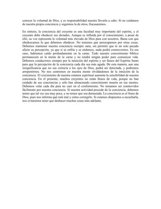 conocer la voluntad de Dios, y es responsabilidad nuestra llevarla a cabo. Si no cuidamos
de nuestra propia conciencia y seguimos la de otros, fracasaremos.
En síntesis, la conciencia del creyente es una facultad muy importante del espíritu, y el
creyente debe obedecer sus dictados. Aunque es influida por el conocimiento, a pesar de
ello, su voz representa la voluntad más elevada de Dios para con nosotros. Basta con que
obedezcamos lo que debemos obedecer. No tenemos que preocuparnos por otras cosas.
Debemos mantener nuestra conciencia siempre sana, sin permitir que ni un solo pecado
afecte su percepción, ya que si se enfría y se endurece, nada podrá conmovernos. En ese
caso, habremos caído profundamente en la carne. Todo nuestro conocimiento bíblico
permanecerá en la mente de la carne y no tendrá ningún poder para comunicar vida.
Debemos conducirnos siempre por la intuición del espíritu y ser llenos del Espíritu Santo
para que la percepción de la conciencia cada día sea más aguda. De esta manera, aun una
insignificancia que no sea correcta a los ojos de Dios, podrá ser detectada, y podremos
arrepentirnos. No nos centremos en nuestra mente olvidándonos de la intuición de la
conciencia. El crecimiento de nuestra estatura espiritual aumenta la sensibilidad de nuestra
conciencia. En el presente, muchos creyentes no están llenos de vida, porque no han
cuidado de sus conciencias y sólo han almacenado conocimiento muerto en sus mentes.
Debemos velar cada día para no caer en el conformismo. No temamos ser conmovidos
fácilmente por nuestra conciencia. Si nuestra actividad procede de la conciencia, debemos
temer que tal vez sea muy poca, y no temer que sea demasiada. La conciencia es el freno de
Dios, pues nos informa qué está mal y cómo corregirlo. Si estamos dispuestos a escucharla,
nos evitaremos tener que deshacer muchas cosas más adelante.

 