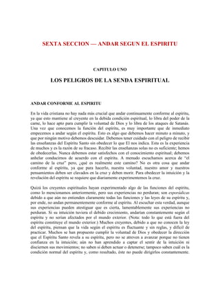 SEXTA SECCION — ANDAR SEGUN EL ESPIRITU

CAPITULO UNO

LOS PELIGROS DE LA SENDA ESPIRITUAL

ANDAR CONFORME AL ESPIRITU
En la vida cristiana no hay nada más crucial que andar continuamente conforme al espíritu,
ya que esto mantiene al creyente en la debida condición espiritual, lo libra del poder de la
carne, lo hace apto para cumplir la voluntad de Dios y lo libra de los ataques de Satanás.
Una vez que conocemos la función del espíritu, es muy importante que de inmediato
empecemos a andar según el espíritu. Esto es algo que debemos hacer minuto a minuto, y
que por ningún motivo debemos descuidar. Debemos tener cuidado con el peligro de recibir
las enseñanzas del Espíritu Santo sin obedecer lo que El nos indica. Esta es la experiencia
de muchos y es la razón de su fracaso. Recibir las enseñanzas solas no es suficiente; hemos
de obedecerlas. Nunca debemos estar satisfechos con el conocimiento espiritual; debemos
anhelar conducirnos de acuerdo con el espíritu. A menudo escuchamos acerca de “el
camino de la cruz” pero, ¿qué es realmente este camino? No es otra cosa que andar
conforme al espíritu, ya que para hacerlo, nuestra voluntad, nuestro amor y nuestros
pensamientos deben ser clavados en la cruz y deben morir. Para obedecer la intuición y la
revelación del espíritu se requiere que diariamente experimentemos la cruz.
Quizá los creyentes espirituales hayan experimentado algo de las funciones del espíritu,
como lo mencionamos anteriormente, pero sus experiencias no perduran; son esporádicas
debido a que aún no entienden claramente todas las funciones y las leyes de su espíritu y,
por ende, no andan permanentemente conforme al espíritu. Al escuchar esta verdad, aunque
sus experiencias pueden atestiguar que es cierta, lamentablemente sus experiencias no
perduran. Si su intuición tuviera el debido crecimiento, andarían constantemente según el
espíritu y no serían afectados por el mundo exterior. (Nota: todo lo que está fuera del
espíritu constituye el mundo exterior.) Muchos creyentes, debido a que no conocen la ley
del espíritu, piensan que la vida según el espíritu es fluctuante y sin reglas, y difícil de
practicar. Muchos se han propuesto cumplir la voluntad de Dios y obedecer la dirección
que el Espíritu Santo revela a su espíritu, pero no se atreven a avanzar porque no tienen
confianza en la intuición; aún no han aprendido a captar el sentir de la intuición ni
disciernen sus movimientos; no saben si deben actuar o detenerse; tampoco saben cuál es la
condición normal del espíritu y, como resultado, éste no puede dirigirlos constantemente.

 
