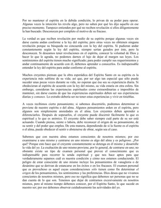 Por no mantener el espíritu en la debida condición, lo privan de su poder para operar.
Algunas veces la intuición les revela algo, pero no saben por qué les dijo aquello en ese
preciso momento. Tampoco entienden por qué no reciben revelación si ellos diligentemente
la han buscado. Desconocen por completo el motivo de su fracaso.
La verdad es que reciben revelación por medio de su espíritu porque algunas veces sin
darse cuenta andan conforme a la ley del espíritu; pero otras veces no obtienen ninguna
revelación porque su búsqueda no concuerda con la ley del espíritu. Si pudieran andar
constantemente según la ley del espíritu, siempre serían guiados por éste, pero la
desconocen. Si deseamos tener revelaciones en el espíritu, conocer la voluntad de Dios y
hacer lo que le agrada, no podemos darnos el lujo de dejar al margen sus leyes. Los
sentimientos del espíritu tienen mucho significado; para poder cumplir sus requerimientos y
andar continuamente de acuerdo con él, debemos aprender a conocerlos. Es indispensable
entender la ley del espíritu para andar conforme al espíritu.
Muchos creyentes piensan que la obra esporádica del Espíritu Santo en su espíritu es la
experiencia más sublime de su vida; así que, por ser algo tan especial que sólo puede
suceder unas pocas veces durante su vida, no esperan que ésa sea su experiencia diaria. Si
obedecieran al espíritu de acuerdo con la ley del mismo, su vida estaría en otra esfera. Sin
embargo, consideran las experiencias espirituales como extraordinarias e imposibles de
mantener, sin darse cuenta de que las experiencias espirituales deben ser sus experiencias
diarias y comunes. Lo extraño debería ser no tener estas experiencias y vivir en tinieblas.
A veces recibimos cierto pensamiento; si sabemos discernirlo, podremos determinar si
proviene de nuestro espíritu o del alma. Algunos pensamientos arden en el espíritu, pero
algunos son simplemente ansiedades en el alma. Los creyentes deben aprender a
diferenciarlos. Después de sopesarlos, el creyente puede discernir fácilmente lo que es
espiritual y lo que es anímico. El creyente debe saber siempre cuál parte de su ser está
actuando. Cuando piensa, siente o labora, debe reconocer el origen de su pensamiento, de
su sentir y del poder que emplea. De esta manera, dependiendo de si la fuente es el espíritu
o el alma, puede obedecer el sentir o abstenerse de obrar, según sea el caso.
Sabemos que con nuestra alma estamos conscientes de nosotros mismos; por eso
examinarse a uno mismo y centrarse en uno mismo es algo del alma y es peligroso. ¿Por
qué? Porque esto hace que el creyente constantemente se detenga en él mismo y desarrolle
la vida del yo. La exaltación de uno mismo proviene, por lo general, de centrarse en uno; no
obstante existe un tipo de examen personal que provee el conocimiento que es
indispensable para recorrer la senda espiritual y que nos hace aptos para que
verdaderamente sepamos cuál es nuestra condición y cómo nos estamos conduciendo. El
peligro de estar consciente de uno mismo incluye los pensamientos de vanagloria o de
desánimo que se derivan de estancarse en los éxitos o en los fracasos. El examen personal
que es provechoso es aquel cuyas consideraciones sólo tienen como fin determinar el
origen de los pensamientos, los sentimientos y las preferencias. Dios desea que no vivamos
conscientes de nosotros mismos, pero eso no significa que debemos ser personas que no se
dan cuenta de lo que son. Tenemos que dejar de centrarnos excesivamente en nosotros
mismos, pero al mismo tiempo debemos conocer, por el Espíritu Santo, lo que sucede en
nuestro ser; por eso debemos observar cuidadosamente las actividades del yo.

 