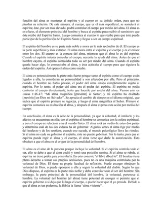 función del alma es mantener al espíritu y al cuerpo en su debido orden, para que no
pierdan su relación. De esta manera, el cuerpo, que es el más superficial, se someterá al
espíritu; éste, por ser más elevado, podrá controlar el cuerpo por medio del alma. El alma es
en efecto, el elemento principal del hombre y busca al espíritu para recibir el suministro que
éste recibe del Espíritu Santo. Luego comunica al cuerpo lo que recibe para que éste pueda
participar de la perfección del Espíritu Santo y llegue a ser un cuerpo espiritual.
El espíritu del hombre es su parte más noble y mora en lo más recóndito de él. El cuerpo es
la parte superficial y más exterior. El alma mora entre el espíritu y el cuerpo y es el enlace
entre los dos. El cuerpo es la corteza del alma, mientras que el alma lo es del espíritu.
Cuando el espíritu intenta controlar al cuerpo, necesita la ayuda del alma. Antes de que el
hombre cayera, el espíritu controlaba todo su ser por medio del alma. Cuando el espíritu
quería hacer algo, lo comunicaba al alma, y ésta activaba el cuerpo para que siguiera la
orden del espíritu. Así opera el alma como medio.
El alma es potencialmente la parte más fuerte porque tanto el espíritu como el cuerpo están
ligados a ella, la consideran su personalidad y son afectados por ella. Pero al principio,
cuando el hombre no había pecado, el poder del alma estaba completamente sujeto al
espíritu. Por lo tanto, el poder del alma era el poder del espíritu. El espíritu no podía
controlar al cuerpo directamente; tenía que hacerlo por medio del alma. Vemos esto en
Lucas 1:46-47: “Mi alma magnifica [presente] al Señor; y mi espíritu ha exultado
[pretérito] en Dios mi Salvador”. Se aprecia el cambio de tiempo en el idioma original, que
indica que el espíritu primero se regocija, y luego el alma magnifica al Señor. Primero el
espíritu comunica su exultación al alma, y después el alma expresa esta ación por medio del
cuerpo.
En conclusión, el alma es la sede de la personalidad, ya que la voluntad, el intelecto y los
afectos se encuentran en ella; con el espíritu el hombre se comunica con la esfera espiritual,
y con el cuerpo se relaciona con el mundo físico. El alma está en medio de estas dos partes
y determina cuál de las dos esferas ha de gobernar. Algunas veces el alma rige por medio
del intelecto y de los sentidos; cuando eso sucede, el mundo psicológico lleva las riendas.
Si el alma no cede su gobierno al espíritu, éste no puede gobernar. Por lo tanto, para que el
espíritu pueda regir el alma y el cuerpo, el alma tiene que darle la autorización. Esto
obedece a que el alma es el origen de la personalidad del hombre.
El alma es el amo de la persona porque incluye la voluntad. Si el espíritu controla todo el
ser, ello se debe a que el alma cedió y tomó una posición sumisa. Si el alma se rebela, el
espíritu no tiene poder para controlarla. En esto consiste “el libre albedrío”. El hombre tiene
pleno derecho a tomar sus propias decisiones, pues no es una máquina controlada por la
voluntad de Dios. El tiene su propia facultad de reflexión. Puede escoger obedecer la
voluntad de Dios, o puede oponerse a ella y seguir la voluntad del diablo. Según lo que
Dios dispuso, el espíritu es la parte más noble y debe controlar todo el ser del hombre. Sin
embargo, la parte principal de la personalidad del hombre, la voluntad, pertenece al
hombre. La voluntad del hombre (el alma) tiene potestad de escoger si permite que el
espíritu gobierne o si deja que lo haga el cuerpo, o puede hacer que el yo presida. Debido a
que el alma es tan poderosa, la Biblia la llama “alma viviente”.

 